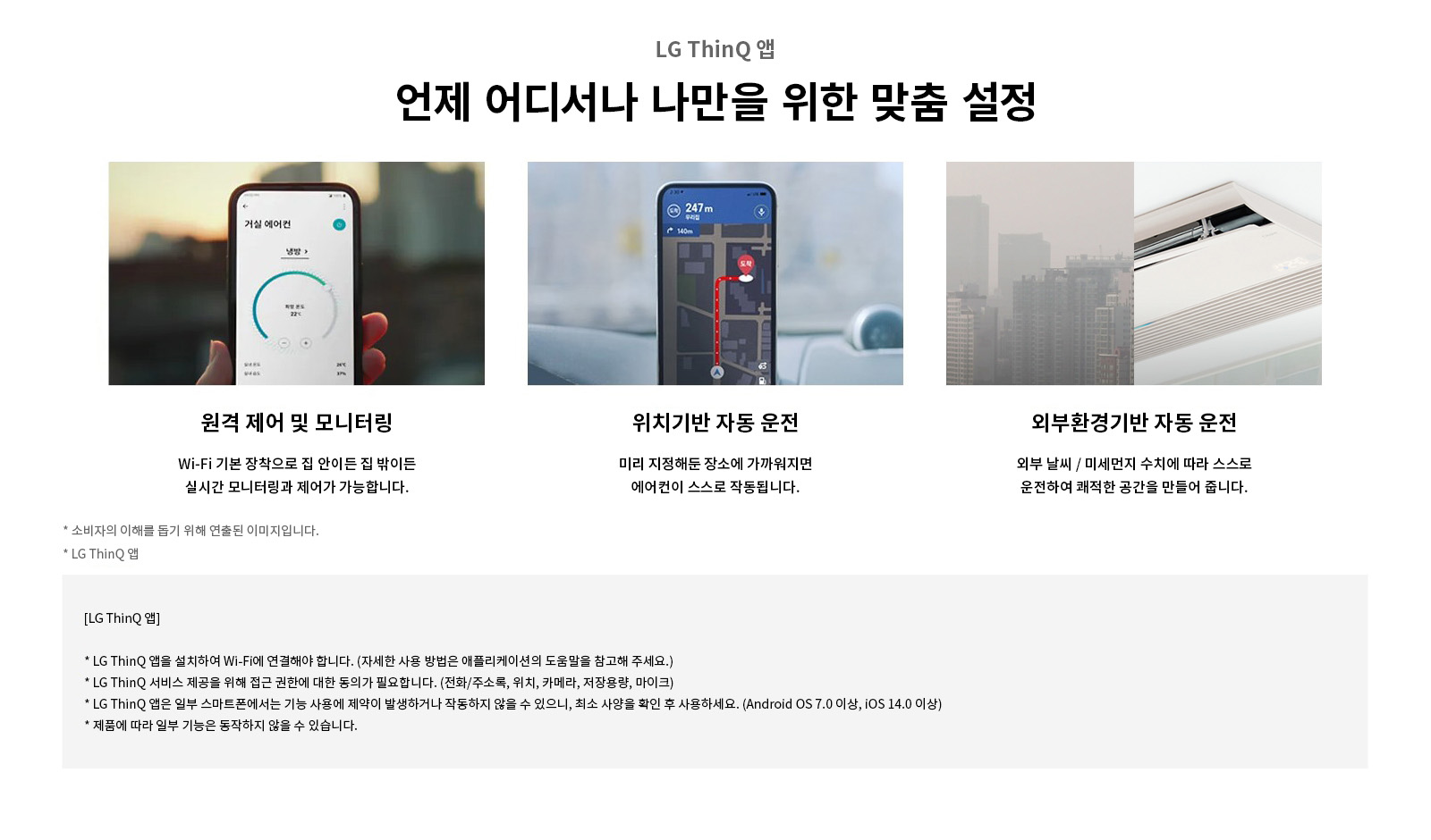 LG ThinQ 앱. 언제 어디서나 나만을 위한 맞춤 설정. 원격 제어 및 모니터링: Wi-Fi 기본 장착으로 집 안이든 집 밖이든 실시간 모니터링과 제어가 가능합니다. 위치기반 자동 운전: 미리 지정해둔 장소에 가까워지면 에어컨이 스스로 작동됩니다. 외부확경기반 자동 운전: 외부 날씨 / 미세먼지 수치에 따라 스스로 운전하여 쾌적한 공간을 만들어 줍니다. 소비자의 이해를 돕기 위해 연출된 이미지입니다. LG ThinQ 앱: LG ThinQ 앱을 설치하여 Wi-Fi에 연결해야 합니다. (자세한 사용 방법은 애플리케이션의 도움말을 참고해 주세요.). LG ThinQ 서비스 제공을 위해 접근 권한에 대한 동의가 필요합니다. (전화/주소록, 위치, 카메라, 저장용량, 마이크). LG ThinQ 앱은 일부 스마트폰에서는 기능 사용에 제약이 발생하거나 작동하지 않을 수 있으니, 최소 사양을 확인 후 사용하세요. (Android OS 7.0 이상, iOS 14.0 이상). 제품에 따라 일부 기능은 동작하지 않을 수 있습니다.