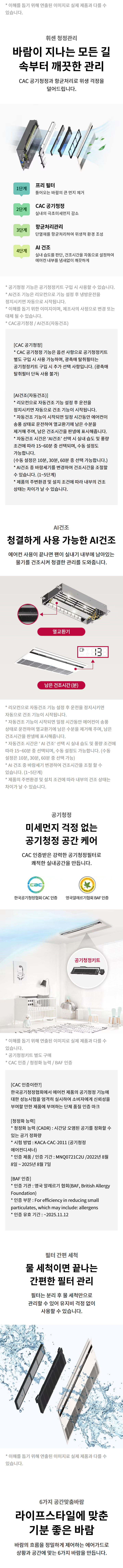 휘센 청정관리 바람이 지나는 모든 길 속부터 깨끗한 관리 CAC 공기청정과 항균처리로 위생 걱정을 덜어드립니다.  1단계 프리 필터 들어오는 바람의 큰 먼지 제거  2단계 CAC 공기청정 실내의 극초미세먼지 감소  3단계 항균처리관리 단열재를 항균처리하여 위생적 환경 조성  4단계 UVnano 팬살균 바람이 나가는 팬 살균  5단계 AI 건조 실내 습도를 판단, 건조시간을 자동으로 설정하여 에어컨 내부를 뽀송뽀송 깨끗하게  청정관리 기능은 공기청정키트를 구매 시 사용할 수 있습니다.  AI건조 기능은 타이머로 설정한 운전 종료 시점의 조건값을 기준으로 시작됩니다.  실사용 환경에 따라 건조시간은 달라질 수 있습니다.  CAC공기청정 / UVnano / AI건조(자동건조)  [CAC 공기청정] CAC 공기청정 기능은 옵션 사양으로 공기청정키트를 별도 구매 시 사용 가능하며, 공통에 해당되는 공기청정키트는 구입 시 추가 선택 사양입니다. (옵션에 포함되지 않음)  [AI건조(자동건조)] 건조운전은 AI건조 기능을 설정한 후 운전 종료 시점의 조건값을 기준으로 건조 기능이 시작됩니다.  제품 운전 종료 시점의 조건값이 건조운전 조건을 만족하지 않는 경우에는 작동하지 않습니다.  제품 종료 이후 10분~30분 후, 내부 습도를 판단하여 조건 만족 시, 남은 건조시간을 디스플레이에 표시합니다.  건조운전 시간은 AI판단, 제습/송풍 운전 모드 중 설정된 운전모드에 따라 15~60분 운전됩니다.  AI 건조는 총 5단계의 운전모드로 운전됩니다.  실사용 환경과 제품 조건에 따라 건조 기능은 수동으로 작동하거나, 수동 설정도 가능합니다.  공기청정 미세먼지 걱정 없는 공기청정 공간 케어 CAC 인증받은 강력한 공기청정필터로 쾌적한 실내공간을 만듭니다.  한국공기청정협회 CAC 인증  영국알레르기협회 BAF 인증  이 제품에 적용된 필터는 제품에 따라 상이할 수 있습니다.  CAC 인증번호 : 제 2023-11호  [CAC 인증안내] 실내공기청정기(CADR) - 시간당 정화공기량 성능을 갖춘 2기 제품  인증번호 : KACA-CAC-2011 (공기청정기)  인증제품 모델명 : MNQ07**(시작), 인증기간: 2022년 11월 8일 ~ 2025년 11월 7일  [BAF 인증] 인증명칭 : BAF 인증 (영국 알레르기협회, British Allergy Foundation)  인증항목 : Eff. for efficiency in reducing small particulates, which may include: allergens  인증 유효 기간 : 2025.11.12  필터 간편 세척 물 세척이면 끝나는 간편한 필터 관리 필터는 분리 후 물 세척만으로 관리할 수 있어 유지비 걱정 없이 사용할 수 있습니다.  이해를 돕기 위해 연출된 이미지로 실제 제품과 다를 수 있습니다.  6가지 공간맞춤바람 라이프스타일에 맞춘 기분 좋은 바람 바람의 흐름을 정밀하게 제어하는 에어가드로 상황과 공간에 맞는 6가지 바람을 만듭니다.