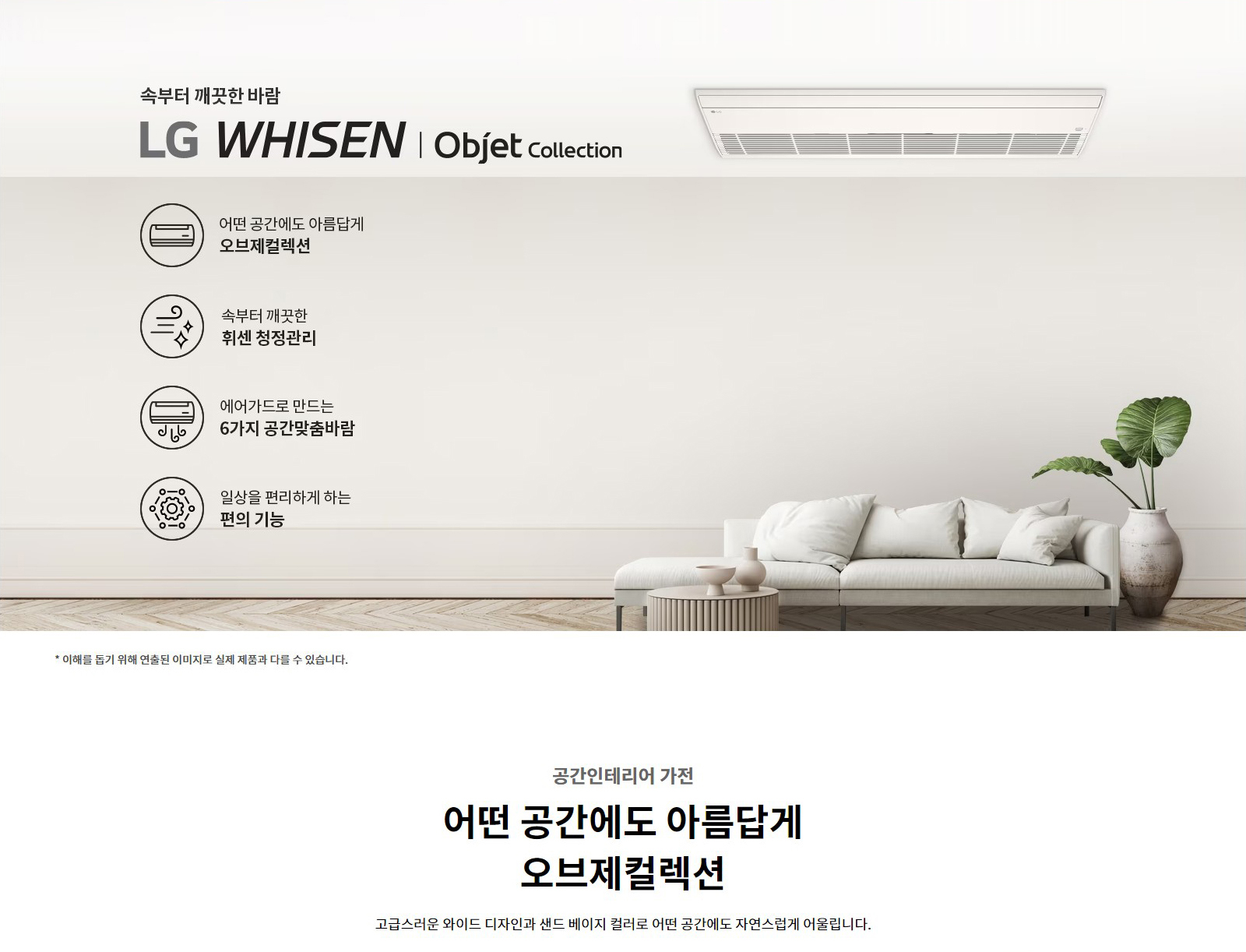 속부터 깨끗한 바람  LG WHISEN | Objet Collection   어떤 공간에도 아름답게  오브제컬렉션   속부터 깨끗한  휘센 청정관리   에어가드로 만드는  6가지 공간맞춤바람   일상을 편리하게 하는  편의 기능   * 이해를 돕기 위해 연출된 이미지로 실제 제품과 다를 수 있습니다.   공간인테리어 가전  어떤 공간에도 아름답게  오브제컬렉션  고급스러운 와이드 디자인과 샌드 베이지 컬러로 어떤 공간에도 자연스럽게 어울립니다.