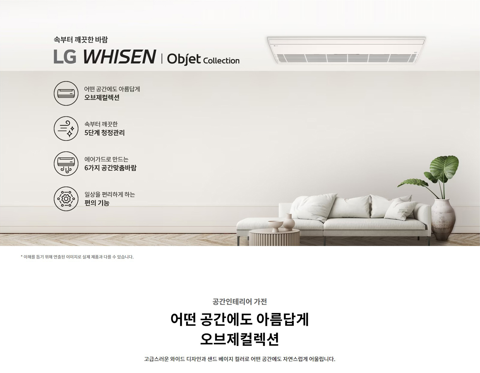 속부터 깨끗한 바람  LG WHISEN | Objet Collection  어떤 공간에도 아름답게  오브제컬렉션  속부터 깨끗한  5단계 청정관리  에어가드로 만드는  6가지 공간맞춤바람  일상을 편리하게 하는  편의 기능  * 이해를 돕기 위해 연출된 이미지로 실제 제품과 다를 수 있습니다.  공간인테리어 가전  어떤 공간에도 아름답게  오브제컬렉션  고급스러운 와이드 디자인과 샌드 베이지 컬러로 어떤 공간에도 자연스럽게 어울립니다.
