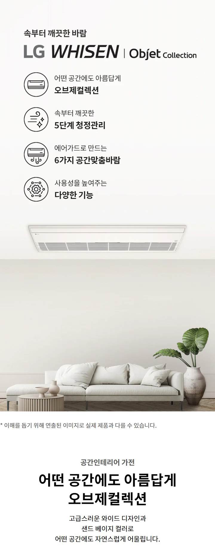 속부터 깨끗한 바람  LG WHISEN | Objet Collection  어떤 공간에도 아름답게  오브제컬렉션  속부터 깨끗한  5단계 청정관리  에어가드로 만드는  6가지 공간맞춤바람  일상을 편리하게 하는  편의 기능  * 이해를 돕기 위해 연출된 이미지로 실제 제품과 다를 수 있습니다.  공간인테리어 가전  어떤 공간에도 아름답게  오브제컬렉션  고급스러운 와이드 디자인과 샌드 베이지 컬러로 어떤 공간에도 자연스럽게 어울립니다.