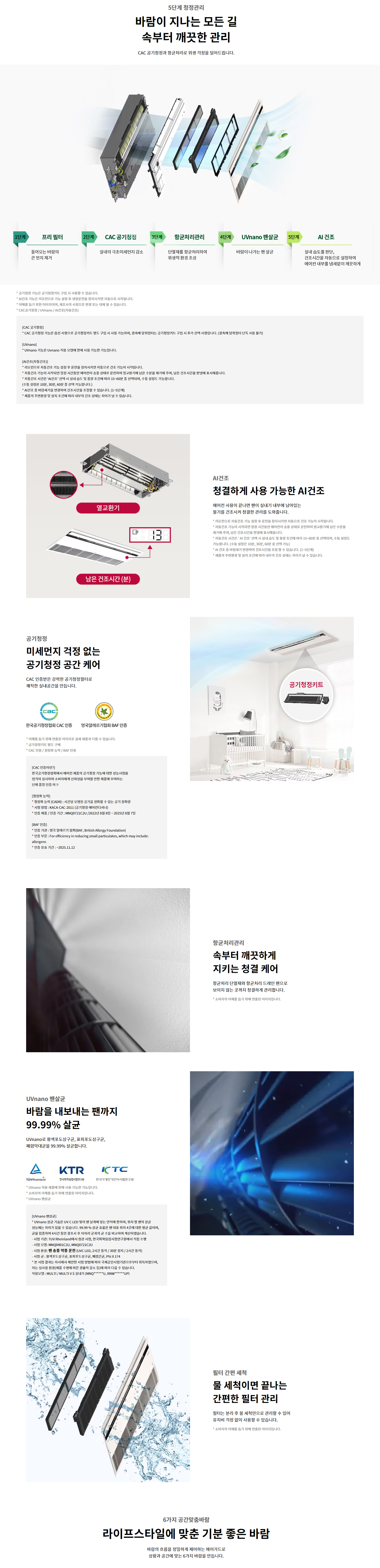 5단계 청정관리  바람이 지나는 모든 길  속부터 깨끗한 관리  CAC 공기청정과 항균처리로 위생 걱정을 덜어드립니다.  1단계  프리 필터  들어오는 바람의 큰 먼지 제거  2단계  CAC 공기청정  실내의 극초미세먼지 감소  3단계  항균처리관리  단열재를 항균처리하여 위생적 환경 조성  4단계  UVnano 팬살균  바람이 나가는 팬 살균  5단계  AI 건조  실내 습도를 판단, 건조시간을 자동으로 설정하여 에어컨 내부를 뽀송뽀송 깨끗하게  [ CAC 공기청정 ]  * CAC 공기청정은 옵션 사양으로 공기청정 키트를 구입 시 사용 가능합니다.  * CAC 공기청정 키트는 실내기 필터 장착 전면 패널로 구성되며 일부모델은 공기청정키트 구성 시 전면 선택 사양입니다. (옵션형 필터형태 반드시 사전 확인)  * CAC공기청정 / UVnano / AI건조는 옵션사양입니다.  [ UVnano ]  * UVnano 기능은 UVnano 적용 모델에 한해 사용 가능한 기능입니다.  [ AI건조(옵션사양) ]  * 자동모드 운전 종료 시 AI 건조 운전 항목 중 최적시간 자동운전으로 건조가 시작됩니다.  * 제품운전 기능에 AI건조를 포함한 AI운전으로 예약 건조 가능하며, 습도에 따라 건조 시간과 강도를 조절합니다.  * 남은 건조시간은 실시간 표시(건조 운전 중 디스플레이)되며, 건조 완료 시 표시는 사라집니다.  * 건조운전 강도는 실내 습도 환경, 사용 환경, 선택운전모드에 따라 차이가 있습니다.  * 건조운전 강도는 약(1~10분), 보통(30분), 강(60분) 중 선택 가능  * AI 건조 기능은 주변 환경에 따라 건조시간과 건조효율이 상이할 수 있습니다.  AI건조  청결하게 사용 가능한 AI건조  에어컨 사용이 끝나면 팬이 실내기 내부에 남아있는 물기를 건조시켜 청결한 관리를 도와줍니다.  공기청정  미세먼지 걱정 없는  공기청정 공간 케어  CAC 인증받은 강력한 공기청정필터로  쾌적한 실내공간을 만듭니다.  속부터 깨끗하게  지키는 청결 케어  항균처리 단열재와 항균처리 드레인 팬으로  보이지 않는 곳까지 청결하게 관리합니다.  UVnano 팬살균  바람을 내보내는 팬까지  99.99%25 살균  UVnano* 항균도장구간, 팬회도장구간,  폐열역대균을 99.99%25 살균합니다.  필터 간편 세척  물 세척이면 끝나는  간편한 필터 관리  필터는 분리 후 물 세척만으로 관리할 수 있어  유지비 걱정 없이 사용할 수 있습니다.  6가지 공간맞춤바람  라이프스타일에 맞춘 기분 좋은 바람  바람의 흐름을 정밀하게 제어하는 에어가드로  상황과 공간에 맞는 6가지 바람을 만듭니다.