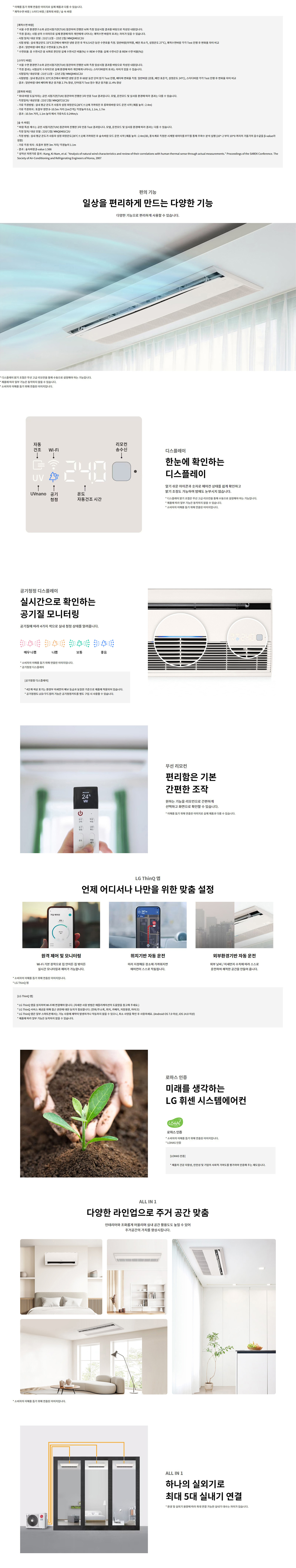 * 이해를 돕기 위해 연출된 이미지로 실제 제품과 다를 수 있습니다. * 쾌적수면 바람 / 스터디 바람 / 롱파워 바람 / 숲 속 바람  [쾌적수면 바람] * 서울 수면 환경연구소와 공인시험기관(TUV) 참관하여 진행한 뇌파 측정 임상시험 결과를 바탕으로 작성된 내용입니다. * 측정 결과는 시험 상의 수치이므로 실제 환경에 따라 개인에게 나타나는 쾌적수면 바람의 효과는 차이가 있을 수 있습니다. - 시험 일자 / 대상 모델 : 21년 11월 ~ 22년 2월/ MNQ0401C2U - 시험방법 : 실내 평균온도 33℃조건에서 에어컨 냉방 운전 중 약 6.5시간 동안 수면효율 측정. 일반바람(마일풍, 베인 최댓값, 설정온도 27℃), 쾌적수면 바람 각각 Test 진행 후 변화율 차이 비교 - 결과 : 쾌적수면 바람 수면효율 9.2%25p 향상 (수면 효율 = 전체 수면 시간 중 정상 수면(전체 수면시간 중 %25 REM 수면: 실제 수면 시간 중 REM 수면 비율(%25))  [스터디 바람] * 서울 수면 환경연구소와 공인시험기관(TUV) 참관하여 진행한 뇌파 측정 임상시험 결과를 바탕으로 작성된 내용입니다. * 측정 결과는 시험상의 수치이므로 실제 환경에 따라 개인에게 나타나는 스터디바람의 효과는 차이가 있을 수 있습니다. - 시험 일자 / 대상 모델 : 21년 11월 ~ 22년 2월/ MNQ0401C2U - 시험방법 : 실내 평균온도 33℃조건에서 에어컨 냉방 운전 중 60분 동안 뇌파 Test 진행, 베타파 변화율 측정. 일반바람 (강풍, 베인 표준값, 설정온도 24℃), 스터디바람 각각 Test 진행 후 변화율 차이 비교 - 결과 : 일반바람 대비 베타파 평균 증가율 2.7%25 향상, 단일각도 Test 점수 평균 11.4%25 향상  [롱파워 바람] * 측정값은 도입각 기준 공인 시험기관(TUV) 참관하여 진행한 3자 연속 Test 결과입니다. 모델, 운전모드 및 실사용 환경에 따라 결과는 다를 수 있습니다. - 측정일자 / 대상모델 : 22년 2월/ MNQ0721C2U - 시험방법 : 실내 평균 온도가 사용자의 희망온도(26℃±1℃)에 가까워진 후 롱파워 바람 모드 운전 시작 (제품 높이 : 2.4m) - 기록 측정 지점 : 바람측정 - 실내 공간 10.5m 지점 (12m2기준)/ 측정높이 : 0.6, 1.1m, 1.7m - 기준 측정 거리 : 10.5m 거리, 1.1m 높이에서 기류속도 0.244m/s  [숲 속 바람] * 바람 속 특성은 공인 시험기관(TUV) 참관하여 진행한 3자 연속 Test 결과입니다. 모델, 운전모드 및 실사용 환경에 따라 결과는 다를 수 있습니다. - 측정 일자 / 대상 모델 : 22년 2월/ MNQ0401C2U - 시험 방법 : 실내 평균 온도가 사용자의 설정 희망온도(26℃±1℃)에 가까워진 후 숲속바람 모드 운전 시작 (제품 높이 : 2.4m)3D, 중측계측 장착한 시계열 데이터를 FFT를 통해 주파수 분석 실행 (10^-2 부터 10^0 까지의 기울기의 음수값을 β-value라 정의) - 기록 측정 위치 : 토출부 정면 3m 거리 / 측정높이 0.1m - 측정 결과 : β-value 1.566 - 설언적 사전기류 출처 : Kang, Ki-nam, et al. Analysis of natural wind characteristics and review of their correlations with human thermal sense through actual measurements. Proceedings of the SAREK Conference. The Society of Air-Conditioning and Refrigerating Engineers of Korea, 2007  편의 기능  일상을 편리하게 만드는 다양한 기능  다양한 기능으로 편리하게 사용할 수 있습니다.   디스플레이  한눈에 확인하는 디스플레이  읽기 쉬운 아이콘과 숫자로 에어컨 상태를 쉽게 확인하고 밝기 조절도 가능하게 하여 밤에도 눈부시지 않습니다.  * 디스플레이 밝기 기능은 모델 및 적용 제품군별로 차이가 있으며 일부 제품은 해당 기능이 없습니다.  * 소비자의 이해를 돕기 위해 연출된 이미지입니다.   디스플레이 표시 아이콘 - 자동건조  - Wi-Fi  - UVnano  - 공기청정  - 온도  - 자동건조 시간  - 리모컨 송수신   공기청정 디스플레이  실시간으로 확인하는 공기질 모니터링  공기질에 따라 4가지 색으로 실내 청정 상태를 알려줍니다.  * 소비자의 이해를 돕기 위해 연출된 이미지입니다.  * 공기청정 디스플레이  [공기청정 디스플레이] * 4단계 색상 표기는 환경부 미세먼지 예보 등급과 동일한 기준으로 제품에 적용되어 있습니다.  * 공기청정도 LED 무드컬러 기능은 공기청정키트를 별도 구입 시 사용할 수 있습니다.  공기질 색상 기준:  - 매우 나쁨  - 나쁨  - 보통  - 좋음   무선 리모컨  편리함은 기본, 간편한 조작  원하는 기능을 리모컨으로 간편하게 선택하고 화면으로 확인할 수 있습니다.  * 소비자의 이해를 돕기 위해 연출된 이미지입니다.   LG ThinQ 앱  언제 어디서나 나만을 위한 맞춤 설정   원격 제어 및 모니터링 Wi-Fi를 활용하여 리모컨 없이 밖에서도 실시간 모니터링과 제어가 가능합니다.   위치기반 자동 운전 미리 저장해둔 주소에 가까워지면 에어컨이 스스로 작동됩니다.   외부환경기반 자동 운전 외부 날씨 / 미세먼지 수치에 따라 스스로 운전하여 쾌적한 공간을 만들어 줍니다.   [LG ThinQ 앱] * LG ThinQ 앱은 사용자의 스마트폰과 Wi-Fi 연결을 필요로 합니다. (자세한 사항은 에어컨설치매뉴얼 도움말을 참고하세요.)  * LG ThinQ 서비스 제공 국가는 예고 없이 변경될 수 있습니다. (문자,음성,위치,카메라,저장용량,마이크)  * LG ThinQ 앱은 일부 국가 및 기종에서만 제공되며 일부 기능은 제한될 수 있습니다. (Android OS 7.0 이상, iOS 14.0 이상)  * LG ThinQ 앱은 무료로 다운로드 가능합니다.   로하스 인증  미래를 생각하는 LG 휘센 시스템에어컨   로하스 인증 * 소비자의 이해를 돕기 위해 연출된 이미지입니다.  * LOHAS 인증  [LOHAS 인증] 제품의 친환경제품, 안전성 및 유해성 지표에 대한 심사를 거쳐 인증된 제품에만 부여되는 제도입니다.   ALL IN 1  다양한 라인업으로 주거 공간 맞춤  인테리어와 조화를루게 이음라인의 실내 공간 활용도도 높일 수 있어 주거공간의 가치를 향상시킵니다.  * 소비자의 이해를 돕기 위해 연출된 이미지입니다.   ALL IN 1  하나의 실외기로 최대 5대 실내기 연결  * 환경 및 실외기 용량에 따라 최대 연결 가능한 실내기 대수는 차이가 있습니다.