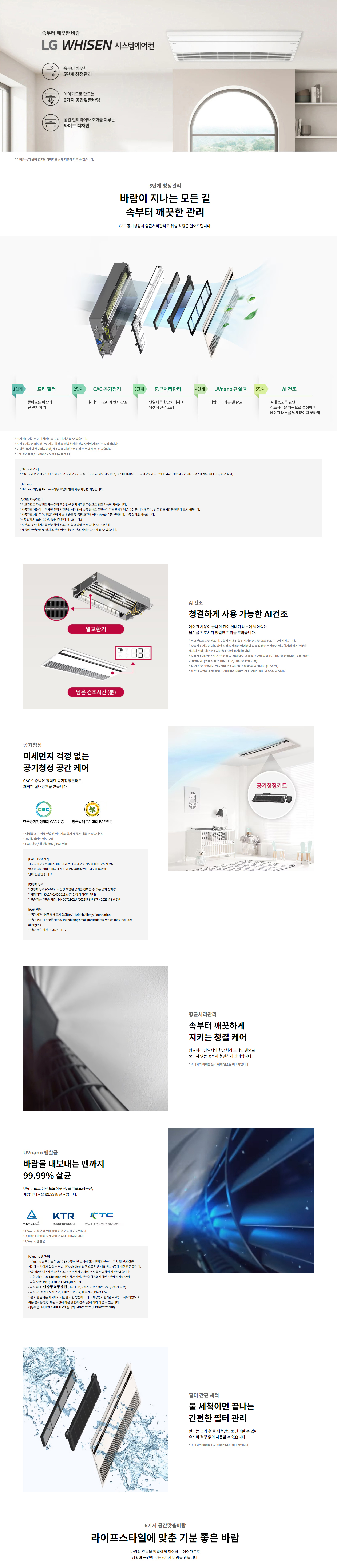 속부터 깨끗한 바람  LG WHISEN 시스템에어컨  속부터 깨끗한  5단계 청정관리  에어가드로 만드는  6가지 공간맞춤바람  공간 인테리어와 조화를 이루는  와이드 디자인  * 이해를 돕기 위해 연출된 이미지로 실제 제품과 다를 수 있습니다.  5단계 청정관리  바람이 지나는 모든 길  속부터 깨끗한 관리  CAC 공기청정과 항균처리관리로 위해 걱정을 덜어드립니다.  1단계  프리 필터  들어오는 바람의  큰 먼지 제거  2단계  CAC 공기청정  실내의 극초미세먼지 감소  3단계  항균처리관리  단열재를 항균처리하여  위생적 환경 조성  4단계  UVnano 팬살균  바람이 나가는 팬 살균  5단계  AI 건조  실내 습도를 판단,  건조시간을 자동으로 설정하여  에어컨 내부를 뽀송뽀송 깨끗하게  * 청정관리 기능은 공기청정키트를 구매 시 사용할 수 있습니다.  * AI건조 기능은 리모컨으로 설정한 건조 설정 온도 도달 시 자동으로 시작됩니다.  * UVnano 기능은 제품 모델에 따라 제공 여부가 다를 수 있습니다.  * CAC공기청정 / UVnano / AI건조(건조시간)  [CAC 공기청정]  * CAC 공기청정은 한국 공기청정기협회 CAC인증 기준의 시험을 통해, 증명된 필터로는 공기청정키트를 구성 시 추가 선택 사항입니다. (공기청정 키트는 필수 사항 아님)  * 시험 기관: 한국공기청정기협회  * 시험 장비: MNQ0401C2U, MNQ0721C2U   [UVnano]  * UVnano 기능은 UVnano 적용 모델에 한해 사용할 수 있습니다.  [AI건조(건조시간)]  * 리모컨으로 AI건조 기능 설정 후 운전 종료시점부터 제품으로 건조가 시작됩니다.  * 제품은 AI건조 설정 시점과 실내 환경에 따라 판단한 습도를 기준으로 건조 운전을 시작하며, 남은 건조시간을 화면에 표시해줍니다.  * 건조 운전 시간은 사용자가 직접 설정할 수도 있습니다. (1~52분)  * AI건조는 냉방 운전 종료 후 설정된 건조 시간 동안 열교환기, 송풍 운전을 가능하게 합니다.  * 제품별 구성품 및 설치 조건에 따라 냉방 모드에서 건조 운전은 차이가 날 수 있습니다.  AI건조  청결하게 사용 가능한 AI건조  에어컨 사용이 끝나면 팬이 실내기 내부에 남아있는  물기를 건조시켜 청결한 관리를 도와줍니다.  * 리모컨으로 AI건조 기능 설정 후 운전 종료시점부터 제품으로 건조가 시작됩니다.  * 제품은 AI건조 기능 설정 시점과 실내 환경에 따라 판단한 습도를 기준으로 판단하여 적절하게 냉방운전을 시작해 줍니다.  * 건조 운전 시간은 사용자가 직접 설정할 수 있습니다. (1~52분)  * 제품별 구성품 및 설치 조건에 따라 냉방 모드에서 건조 운전은 차이가 날 수 있습니다.  공기청정  미세먼지 걱정 없는  공기청정 공간 케어  CAC 인증받은 강력한 공기청정필터로  쾌적한 실내공간을 만듭니다.  한국공기청정협회 CAC 인증  영국알레르기협회 BAF 인증  * 이해를 돕기 위해 연출된 이미지로 실제 제품과 다를 수 있습니다.  * CAC 인증 유효기간 : 2025.11.12  [항균처리관리]  속부터 깨끗하게  지키는 청결 케어  항균처리 단열재와 항균처리 드레인 팬으로  보이지 않는 곳까지 청결하게 관리합니다.  * 소비자의 이해를 돕기 위해 연출된 이미지입니다.  UVnano 팬살균  바람을 내보내는 팬까지  99.99%25 살균  UVnano로 항균도금+UV살균, 팬표도살균구간,  폐광역대균을 99.99%25 살균합니다.  TÜV Rheinland  KTR 한국화학융합시험연구원  KTC 한국기계전기전자시험연구원  * UVnano 적용 모델에 한해 사용할 수 있는 기능입니다.  * 소비자의 이해를 돕기 위해 연출된 이미지입니다.  * UVnano 표준모델 적용  [UVnano 팬살균]  * UVnano 기술은 UV LED 살균 빛 파장을 닮게 팬의 팬날 살균.  * 팬살균 99.99%25 살균: 99.99%25 살균율, UV살균+항균코팅 처리된 팬으로 살균.  * 시험 장비: MNQ0401C2U, MNQ0721C2U  * 시험 기관: TÜV Rheinland, KTR, KTC  * 시험 조건: 습도 55±5%25, 온도 23±2℃ / 3회 반복 / 3일간 유지 / 24시간 유지  * 대상균: 폐광역대균군, 황색포도상구균, 대장균, K174  * 시험 결과: 살균율 99.99%25, 항균도금 및 UV살균조치로 깨끗한 실내환경 제공  * 시험 적용 모델: MULTI / MULTI V 시스템 (MNQ*****, R******UP***)  필터 간편 세척  물 세척이면 끝나는  간편한 필터 관리  필터는 분리 후 물 세척만으로 관리할 수 있어  유지비 걱정 없이 사용할 수 있습니다.  * 소비자의 이해를 돕기 위해 연출된 이미지입니다.  6가지 공간맞춤바람  라이프스타일에 맞춘 기분 좋은 바람  바람의 흐름을 정밀하게 제어하는 에어가드로  상황과 공간에 맞는 6가지 바람을 만듭니다.