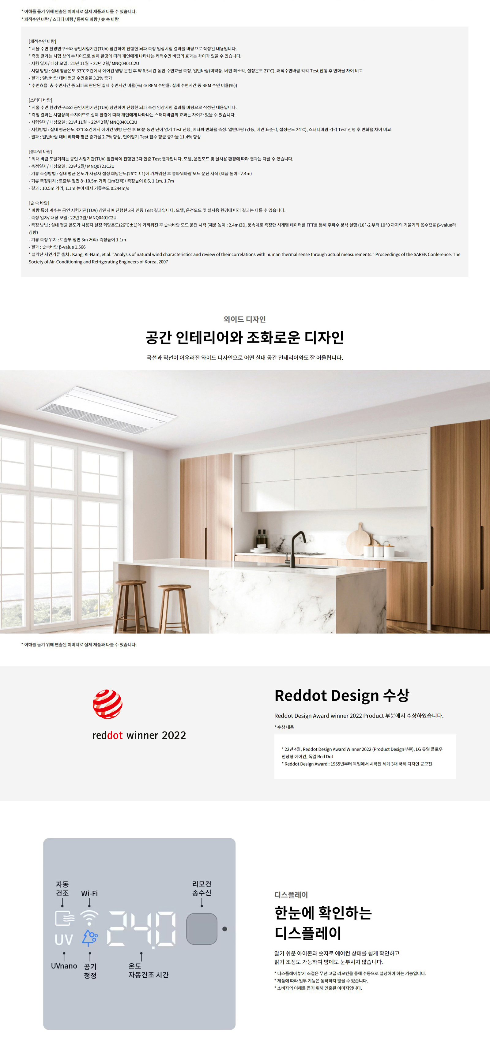 * 이해를 돕기 위해 연출된 이미지로 실제 제품과 다를 수 있습니다. * 쾌적수면 바람 / 스터디 바람 / 롱파워 바람 / 숲 속 바람  [쾌적수면 바람] * 서울 수면 환경연구소와 공인시험기관(TUV) 참관하여 진행한 뇌파 측정 임상시험 결과를 바탕으로 작성된 내용입니다. * 측정 결과는 시험상의 수치이므로 실제 환경에 따라 개인에게 나타나는 쾌적수면 바람의 효과는 차이가 있을 수 있습니다. - 시험 일정 / 대상 모델 : 21년 11월 ~ 22년 2월 / MNQ04012CU - 시험방법 : 실내 평균온도 33°C±2에서 에어컨 냉방 운전 중 약 6.5시간 동안 수면효율 측정. 일반바람(미약풍, 베인 최소각, 설정온도 27°C), 쾌적수면바람 각각 Test 진행 후 변화율 차이 비교 - 결과 : 일반 바람 대비 평균 수면효율 3.2%25 증가 * 수면효율 측정은 총 수면 중 전체 수면과 실질 수면 시간 비율(%25) ※ REM 수면율: 실제 수면시간 중 REM 수면 비율(%25)  [스터디 바람] * 서울 수면 환경연구소와 공인시험기관(TUV) 참관하여 진행한 뇌파 측정 임상시험 결과를 바탕으로 작성된 내용입니다. * 측정 결과는 시험상의 수치이므로 실제 환경에 따라 개인에게 나타나는 스터디바람의 효과는 차이가 있을 수 있습니다. - 시험일정 / 대상모델 : 21년 11월 ~ 22년 2월 / MNQ04012CU - 시험방법 : 실내 평균온도 33°C±2에서 에어컨 냉방 운전 중 60분 동안 단어 암기 Test 진행, 배타파 변화율 측정. 일반바람 (강풍, 베인 표준각, 설정온도 24°C), 스터디바람 각각 Test 진행 후 변화율 차이 비교 - 결과 : 일반바람 대비 베타파 평균 증가율 2.7%25 향상, 단어암기 Test 점수 평균 증가율 11.4%25 향상  [롱파워 바람] * 쾌적 바람 도달거리는 공인 시험기관(TUV) 참관하여 진행한 3차 인증 Test 결과입니다. 모델, 운전모드 및 실사용 환경에 따라 결과는 다를 수 있습니다. - 측정일자 / 대상모델 : 22년 2월 / MNQ0712CU - 기류 측정방법 : 실내 평균 온도가 사용자가 설정 희망온도(26°C±1)과 가까워진 후 롱파워 바람 모드 운전 시작 (제품 높이 : 2.4m) - 기류 측정 위치 : 동일 면적 상에서 거리별 (1m2단위) 측정위치 0.6, 1.1m, 1.7m - 결과 : 10.5m 거리, 1.1m 높이 에서 기류속도 0.244m/s  [숲 속 바람] * 바람 특성 계수는 공인 시험기관(TUV) 참관하여 진행한 3차 인증 Test 결과입니다. 모델, 운전모드 및 실사용 환경에 따라 결과는 다를 수 있습니다. - 측정 일정 / 대상 모델 : 22년 2월 / MNQ04012CU - 측정 방법 : 실내 평균 온도가 사용자가 설정 희망온도(26°C±1)과 가까워진 후 숲속 바람 모드 운전 시작 (제품 높이 : 2.4m)3D, 풍속계를 측정한 시계열 데이터를 FFT를 통해 주파수 분석 실행 (10^-2부터 10^0 까지의 기울기의 음수값을 β-value라 함) - 기류 측정 위치 : 토출부 정면 3m 거리 / 측정높이 : 1.1m - 결과 : 측정된 β-value 1.566 * 측정참고문헌 출처 : Kang, Ki-Nam, et al. Analysis of natural wind characteristics and review of their correlations with human thermal sense through actual measurements. Proceedings of the SAREK Conference. The Society of Air-Conditioning and Refrigerating Engineers of Korea, 2007  와이드 디자인  공간 인테리어와 조화로운 디자인  곡선과 직선이 어우러진 와이드 디자인으로 어떤 실내 공간 인테리어와도 잘 어울립니다.  reddot winner 2022  Reddot Design 수상  Reddot Design Award winner 2022 Product 부문에서 수상하였습니다.   * 수상 내용  - 22년 4월, Reddot Design Award Winner 2022 (Product Design부문), LG 휘센 오브제컬렉션 에어컨, 독일 Red Dot  - Reddot Design Award : 1955년부터 독일에서 시작된 세계 3대 국제 디자인 공모전  디스플레이  한눈에 확인하는 디스플레이  알기 쉬운 아이콘과 숫자로 에어컨 상태를 쉽게 확인하고  밝기 조정도 가능하여 밤에도 눈부시지 않습니다.   * 디스플레이 밝기 조절은 무선 고급 리모컨을 통해 수동으로 설정해야 하는 기능입니다.  * 제품에 따라 일부 기능은 동작하지 않을 수 있습니다.  * 소비자의 이해를 돕기 위해 연출된 이미지입니다.  자동건조  Wi-Fi  리모컨 송수신  UVnano  공기청정  온도 자동건조 시간 