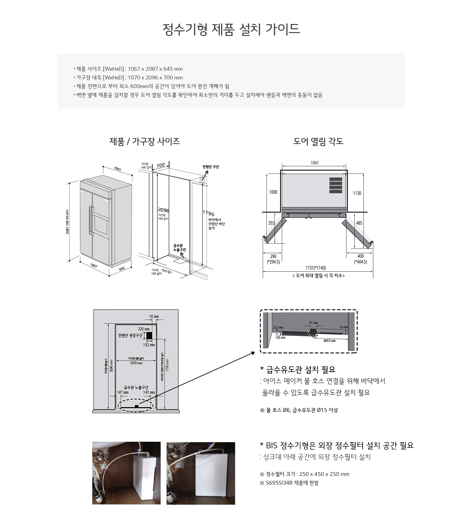 정수기형 제품 설치 가이드입니다. 제품 사이즈는 1067 x 2087 x 645 mm이며, 가구장 내측은 1070 x 2096 x 700 mm입니다. 제품 정면으로부터 최소 600mm의 공간이 있어야 도어가 완전 개방됩니다. 벽면과 제품을 설치할 경우 도어 열린 각도를 확인하여 최소의 거리를 두고 설치해야 합니다. 제품 및 가구장 사이즈와 도어 열림 각도를 나타내는 도면이 포함되어 있습니다. 급수유도관 설치 필요 사항으로는 아이스 메이커 물 호스 연결을 위해 바닥에서 올라갈 수 있도록 급수유도관 설치가 필요하며, 물 호스 Ø6, 급수유도관 Ø15 이상이 필요합니다. BIS 정수기형은 외장 정수필터 설치 공간이 필요하며, 싱크대 아래 공간에 외장 정수필터를 설치해야 합니다. 정수필터 크기는 250 x 450 x 250 mm이며, S695S154B 제품에 해당합니다.