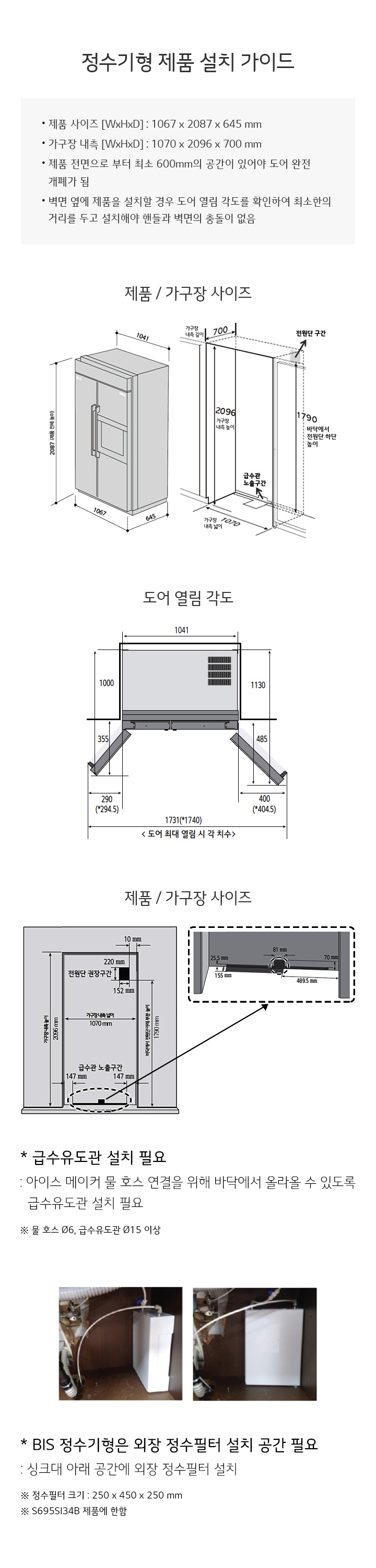 정수기형 제품 설치 가이드입니다. 제품 사이즈는 1067 x 2087 x 645 mm이며, 가구장 내측은 1070 x 2096 x 700 mm입니다. 제품 정면으로부터 최소 600mm의 공간이 있어야 도어가 완전 개방됩니다. 벽면과 제품을 설치할 경우 도어 열린 각도를 확인하여 최소의 거리를 두고 설치해야 합니다. 제품 및 가구장 사이즈와 도어 열림 각도를 나타내는 도면이 포함되어 있습니다. 급수유도관 설치 필요 사항으로는 아이스 메이커 물 호스 연결을 위해 바닥에서 올라갈 수 있도록 급수유도관 설치가 필요하며, 물 호스 Ø6, 급수유도관 Ø15 이상이 필요합니다. BIS 정수기형은 외장 정수필터 설치 공간이 필요하며, 싱크대 아래 공간에 외장 정수필터를 설치해야 합니다. 정수필터 크기는 250 x 450 x 250 mm이며, S695S154B 제품에 해당합니다.