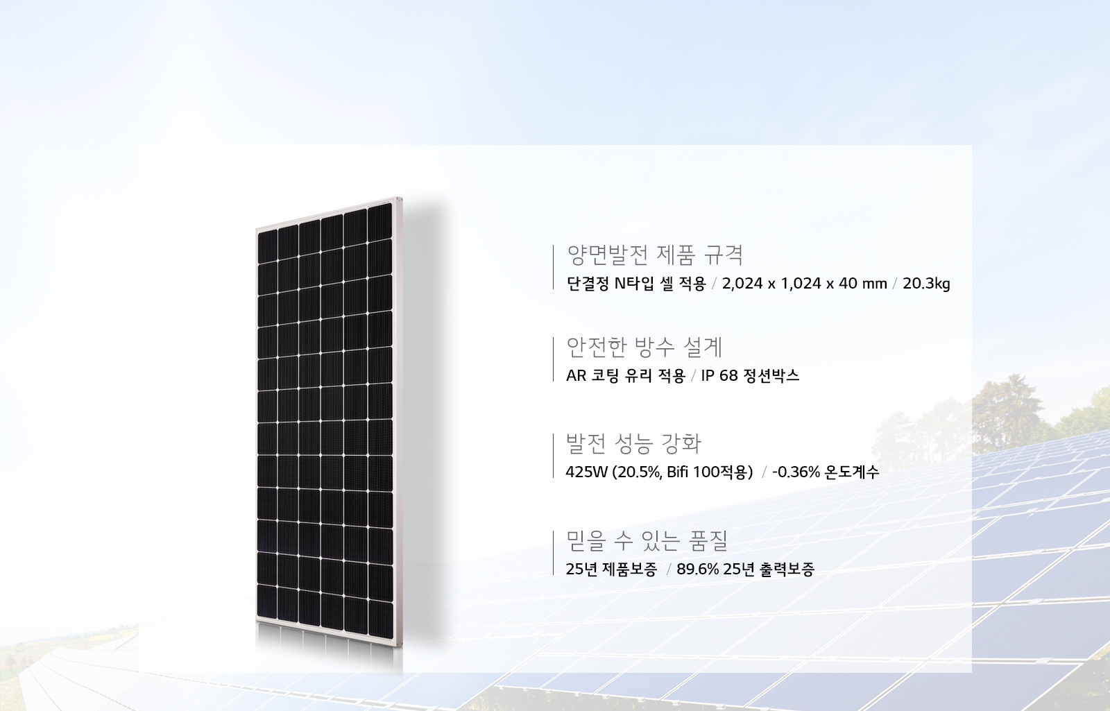 양면발전 제품 규격 - 단결정 N타입 셀 적용 / 2,024 x 1,024 x 40 mm / 20.3kg, 안전한 방수 설계 - AR 코팅 유리 적용 / IP 68 정션박스, 발전 성능 강화 - 425W (20.5%25, Bifi 100적용) / -0.36%25 온도계수, 믿을 수 있는 품질 - 25년 제품보증 / 89.6%25 25년 출력보증