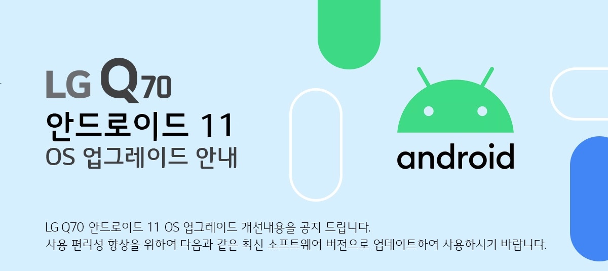  LG Q70 안드로이드 11 OS 업그레이드 안내 Q70 안드로이드 11 OS 업그레이드 개선내용을 공지 드립니다. 
사용 편리성 향상을 위하여 다음과 같은 최신 소프트웨어 버전으로 업데이트하여 사용하시기 바랍니다.