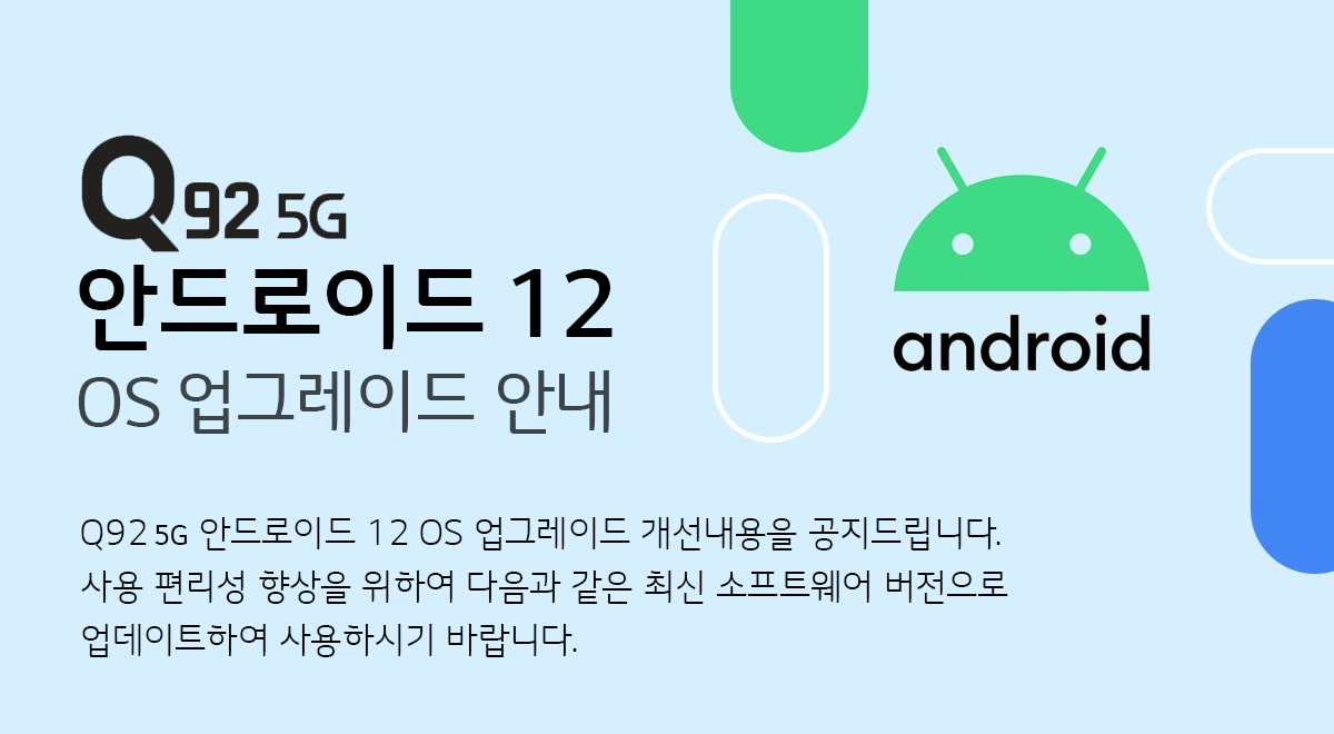 Q925G 안드로이드 12 OS 업그레이드 안내 Q925G 안드로이드 12 OS 업그레이드 개선내용을 공지 드립니다. 
사용 편리성 향상을 위하여 다음과 같은 최신 소프트웨어 버전으로 업데이트하여 사용하시기 바랍니다.