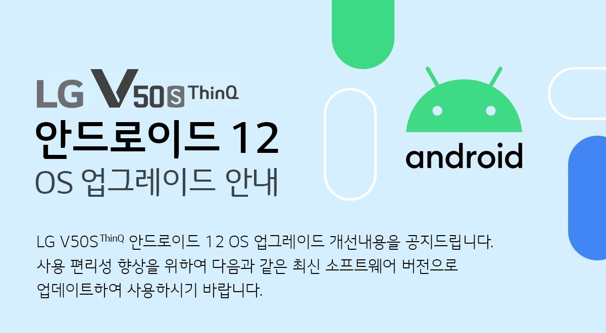  LG V50S ThinQ 안드로이드 12 OS 업그레이드 안내 LG V50S ThinQ 안드로이드 12 OS 업그레이드 개선내용을 공지 드립니다. 
사용 편리성 향상을 위하여 다음과 같은 최신 소프트웨어 버전으로 업데이트하여 사용하시기 바랍니다.