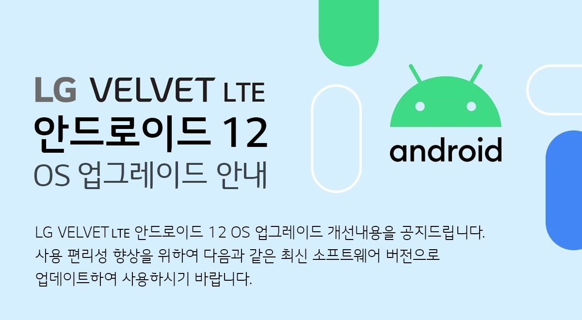  LG VELVET LTE 안드로이드 12 OS 업그레이드 안내 VELVET 안드로이드 12 OS 업그레이드 개선내용을 공지 드립니다. 
사용 편리성 향상을 위하여 다음과 같은 최신 소프트웨어 버전으로 업데이트하여 사용하시기 바랍니다.