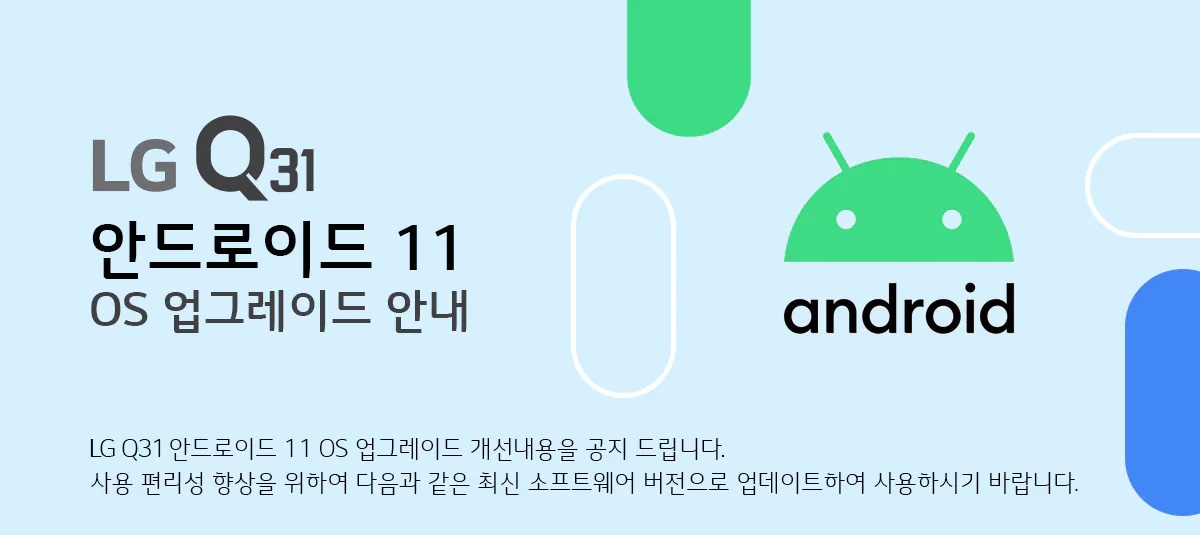 LG Q31 안드로이드 11 OS 업그레이드 안내 LG Q31 안드로이드 11 OS 업그레이드 개선내용을 공지 드립니다. 
사용 편리성 향상을 위하여 다음과 같은 최신 소프트웨어 버전으로 업데이트하여 사용하시기 바랍니다.