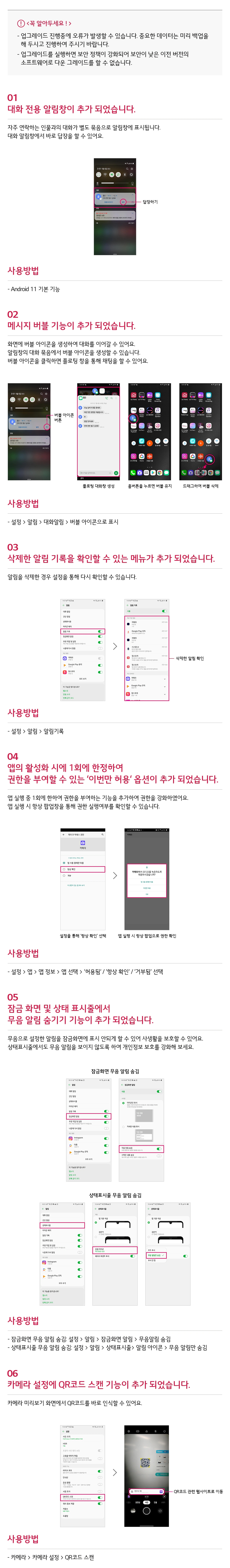 LG Q31 안드로이드 11 OS 업그레이드 안내 LG Q31 안드로이드 11 OS 업그레이드 개선내용을 공지 드립니다. 사용 편리성 향상을 위하여 다음과 같은 최신 소프트웨어 버전으로 업데이트하여 사용하시기 바랍니다.   꼭 알아드세요! 업그레이드 진행중에 오류가 발생할 수 있습니다. 중요한 데이터는 미리 백업을 해 두시고 진행하여 주시기 바랍니다. 업그레이드를 실행하면 
보안 정책이 강화되어 보안이 낮은 이전 버전의 소프트웨어로 다운 그레이드를 할 수 없습니다. 
 01 대화 전용 알림창이 추가 되었습니다. 자주 연락하는 인물과의 대화가 별도 묶음으로 알림창에 표시됩니다. 
대화 알림창에서 바로 답을 할 수있어요. 사용방법 - Android 11 기본 기능  02 메시지 버블 기능이 추가 되었습니다. 
화면에 버플 아이콘을 생성하여 대화를 이어갈 수 있어요. 알림창의 대화 묶음에서 버블 아이콘을 생성할 수 있습니다. 
버블 아이콘을 클릭하면 플로팅 창을 통해 채팅을 할 수 있어요. 사용방법 - 설정 > 알림 > 대화알림 > 버블 아이콘으로 표시  03 삭제한 알림 기록을 확인할 수 있는 메뉴가 추가 되었습니다. 
알림을 삭제한 경우 설정을 통해 다시 확인할 수 있습니다. 사용방법 - 설정 > 알림 > 알림기록  04 앱의 활성화 시에 1회에 한정하여 권한을 부여할 수 잇는 '이번만 허용' 옵션이 추가 되었습니다. 
앱 실행 중 1회에 한하여 권한을 부여하는 기능을 추가하여 권한을 강화하였어요.
앱 실행 시 항상 팝업창을 통해 권한 실행여부를 확인할 수 있습니다. 사용방법 - 설정 > 앱 > 앱 정보 > 앱 선택 > '허용됨' / '항상 확인' / '거부됨' 선택  05 잠금 화면 및 상태 표시줄에서 무음 알림 숨기기 기능이 추가 되었습니다. 
무음으로 설정한 알림을 잠금화면에 표시 안되게 할 수 있어 사생활을 보호할 수 있어요. 상태표시줄에서도 무음 알림을 보이지 않도록 하여 개인정보 보호를 강화해 보세요. 
사용방법 - 잠금화면 무음 알림 숨김 : 설정 > 알림 > 잠금화면 알림  > 무음알림숨김 - 상태표시줄 무음 알림 숨김 : 설정 > 알림 > 상태표시줄 > 알림 아이콘 > 무음 알림만 숨김  
06 카메라 설정에 QR코드 스캔 기능이 추가 되었습니다. 카메라 미리보기 화며에서 QR코드를 바로 인식할 수 있어요. 사용방법 - 카메라 > 카메라 설정 > QR코드 스캔