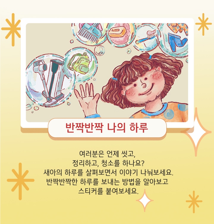 반짝반짝 나의 하루. 여러분은 언제 씻고, 정리하고, 청소를 하나요? 새아의 하루를 살펴보면서 이야기 나눠보세요. 반짝반짝한 하루를 보내는 방법을 알아보고 스티커를 붙여보세요.