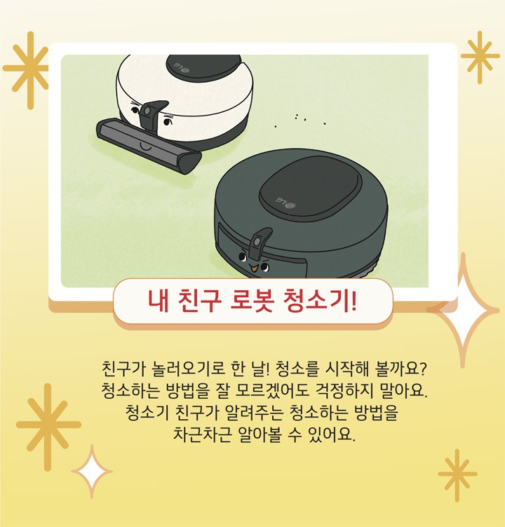 내 친구 로봇 청소기! 친구가 놀러오기로 한 날! 청소를 시작해 볼까요? 청소하는 방법을 잘 모르겠어도 걱정하지 말아요. 청소기 친구가 알려주는 청소하는 방법을 차근차근 알아볼 수 있어요.