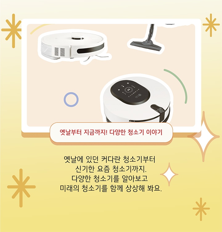 옛날에 있던 커다란 청소기부터 신기한 요즘 청소기까지. 다양한 청소기를 알아보고 미래의 청소기를 함께 상상해 봐요.
