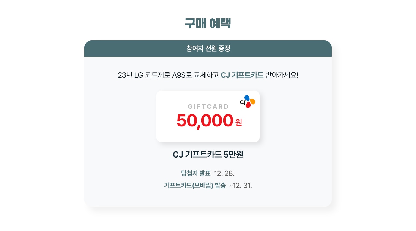 구매 혜택. 참여자 전원 증정. 23년 LG 코드제로 A9S로 교체하고 CJ 기프트카드 받아가세요! CJ 기프트카드 5만원