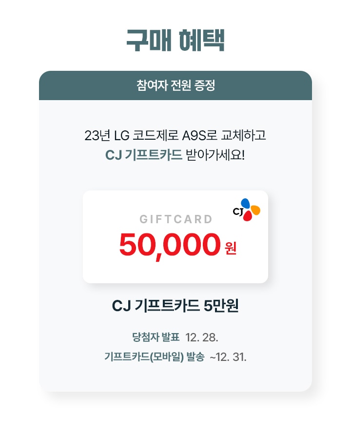 구매 혜택. 참여자 전원 증정. 23년 LG 코드제로 A9S로 교체하고 CJ 기프트카드 받아가세요! CJ 기프트카드 5만원