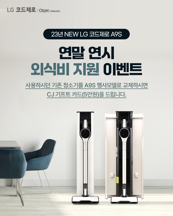 23년 new LG 코드제로 A9S. 연말 연시 외식비 지원 이벤트. 사용하시던 기존 청소기를 A9S 행사모델로 교체 하시면 CJ기프트 카드(5만원)을 드립니다.