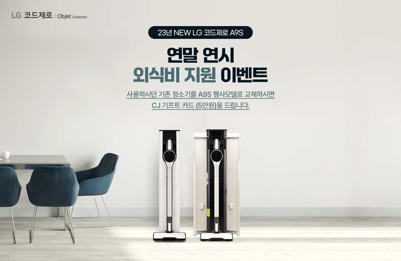 23년 new LG 코드제로 A9S. 연말 연시 외식비 지원 이벤트. 사용하시던 기존 청소기를 A9S 행사모델로 교체 하시면 CJ기프트 카드(5만원)을 드립니다.