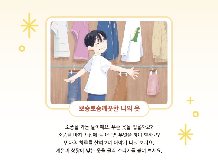 뽀송뽀송 깨끗한 나의 옷. 소풍을 가는 날이예요. 무슨 옷을 입을까요? 소풍을 마치고 집에 돌아오면 무엇을 해야 할까요? 민아의 하루를 살펴보며 이야기 나눠 보세요. 계절과 상황에 맞는 옷을 골라 스티커를 붙여 보세요.
