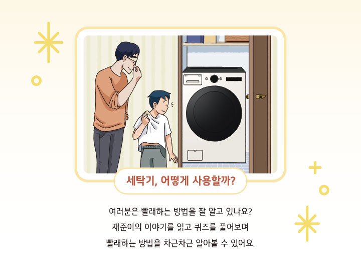 세탁기, 어떻게 사용할까? 여러분은 빨래하는 방법을 잘 알고 있나요? 재준이의 이야기를 읽고 퀴즈를 풀어보며 빨래하는 방법을 차근차근 알아볼 수 있어요.