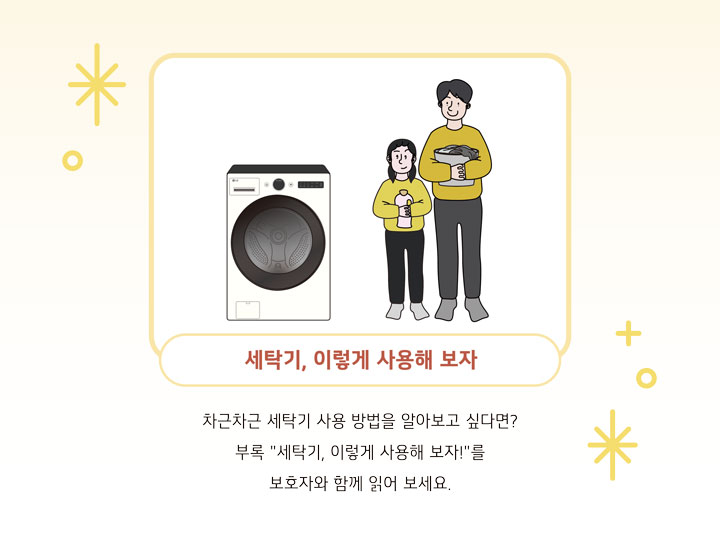 세탁기, 잉렇게 사용해 보자. 차근차근 세탁기 사용 방법을 알아보고 싶다면? 부록 '세탁기,이렇게 사용해 보자!'를 보호자와 함께 읽어 보세요.