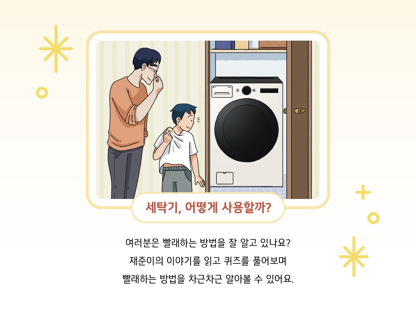 세탁기, 어떻게 사용할까? 여러분은 빨래하는 방법을 잘 알고 있나요? 재준이의 이야기를 읽고 퀴즈를 풀어보며 빨래하는 방법을 차근차근 알아볼 수 있어요.