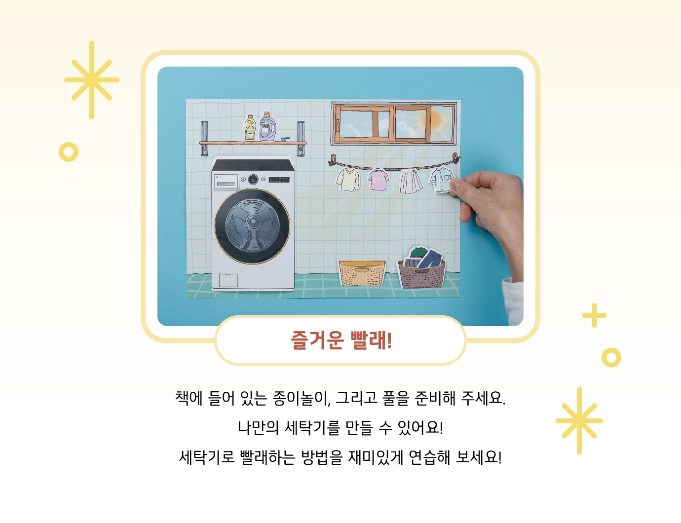 즐거운 빨래! 책에 들어 있는 종이놀이, 그리고 풀을 준비해 주세요. 나만의 세탁기를 만들 수 있어요! 세탁기로 빨래하는 방법을 재미있게 연습해 보세요!