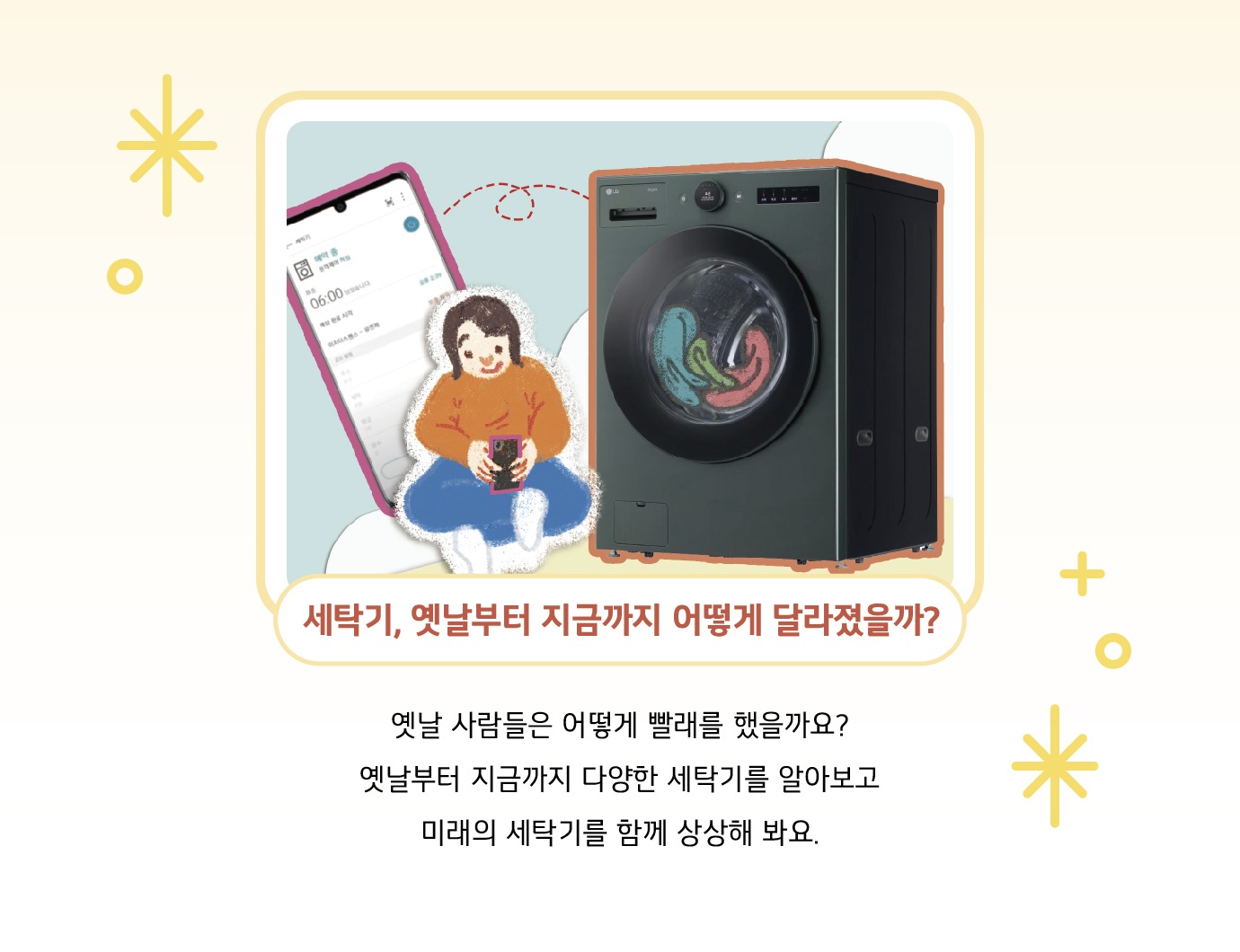 세탁기, 옛날부터 지금까지 어떻게 달라졌을까? 옛날 사람들은 어떻게 빨래를 했을까요? 옛날부터 지금까지 다양한 세탁기를 알아보고 미래의 세탁기를 함께 상상해 봐요.