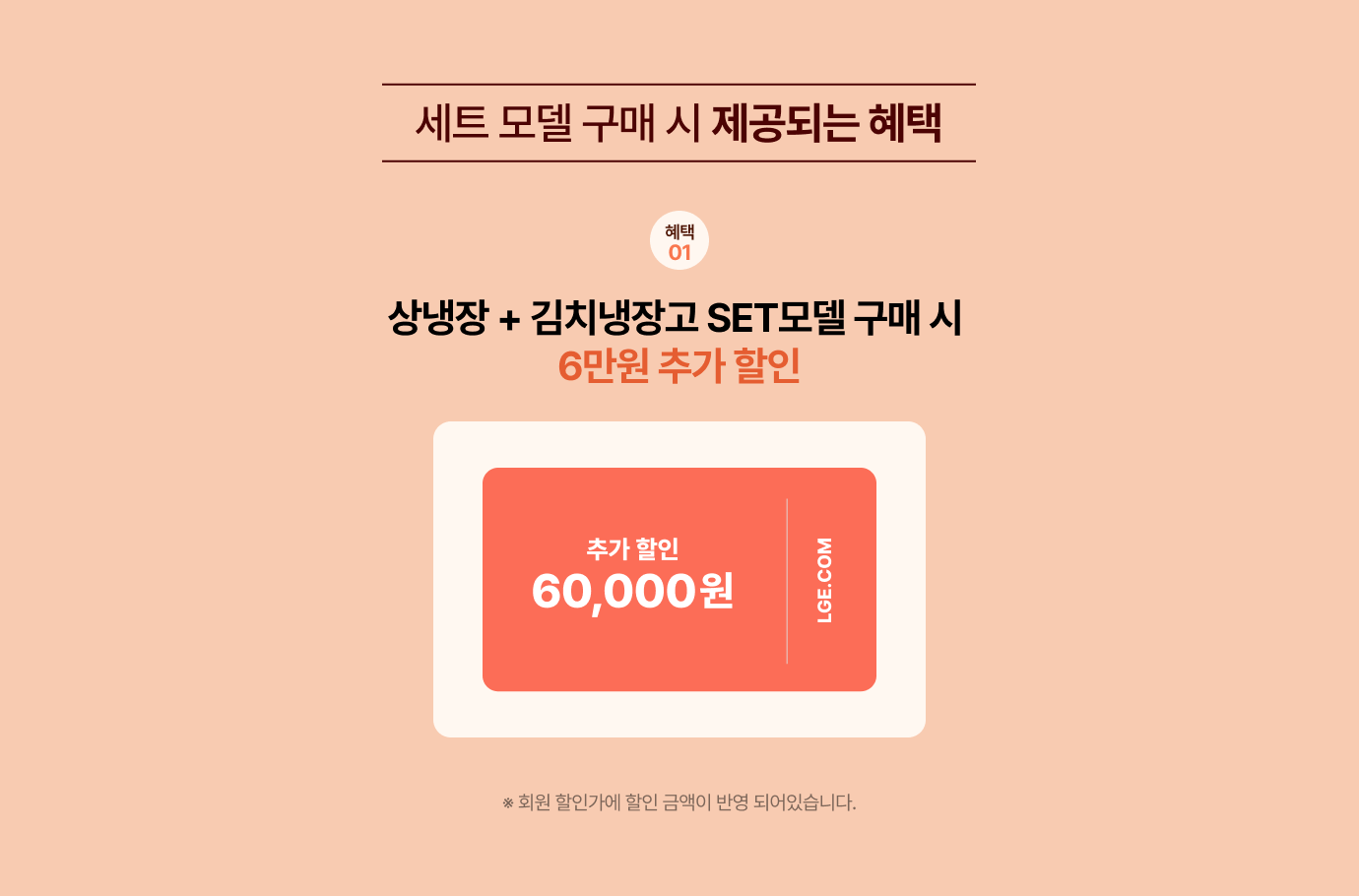 혜택01 세트 모델 구매 시 제공되는 혜택 / 상냉장 + 김치냉장고 SET모델 구매 시 6만원 추가 할인 / 회원 할인가에 할인 금액이 반영 되었습니다.