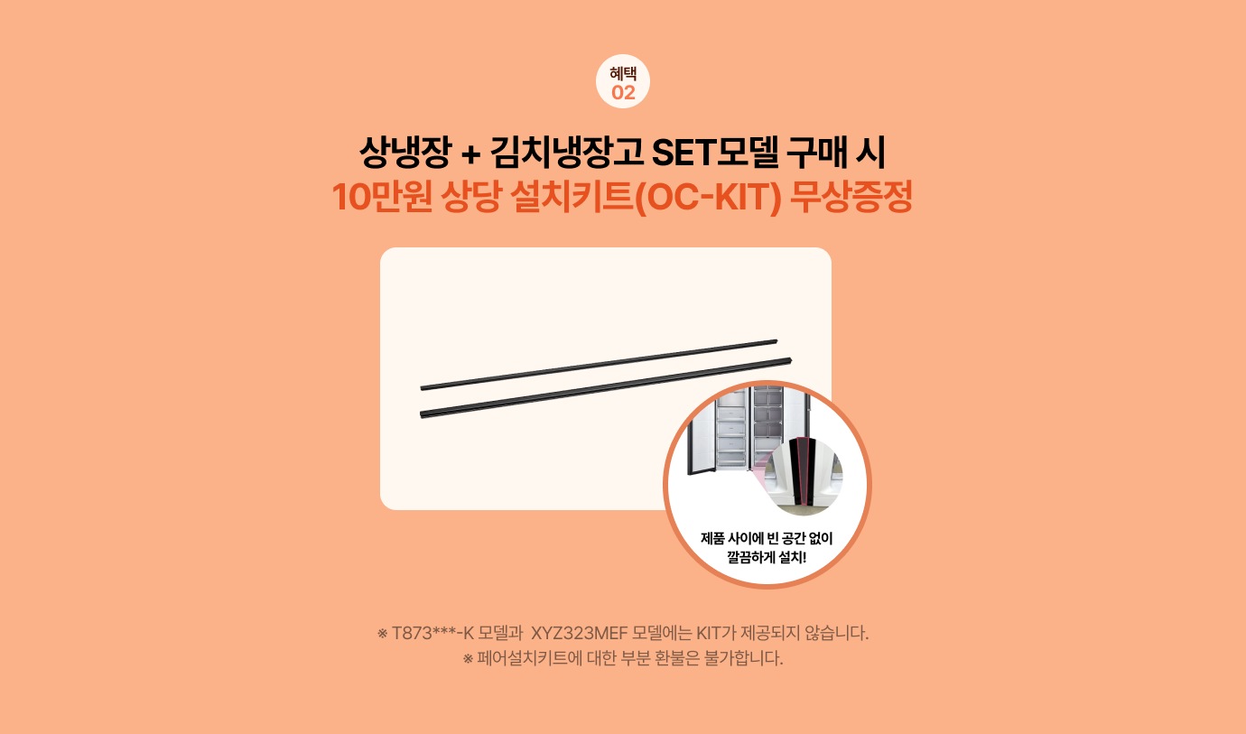 혜택02 상냉장 + 김치냉장고 SET모델 구매 시 10만원 상당 설치키트(OC-KIT) 무상증정 / ※ T873***-K 모델과 XYZ323MEF 모델에는 KIT가 제공되지 않습니다. ※ 페어설치키트에 대한 부분 환불은 불가합니다.