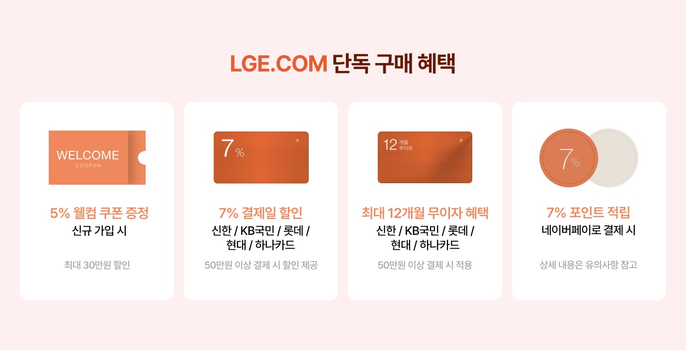 LGE.COM 단독 구매 혜택 / 5% 웰컴 쿠폰 증정 신규 가입 시 최대 30만원 할인 / 7% 결제일 할인 신한 / KB국민 / 롯데 / 현대 / 하나카드 50만원 이상 결제 시 할인 제공 / 최대 12개월 무이자 혜택 신한 / KB국민 / 롯데 / 현대 / 하나카드 50만원 이상 결제 시 적용 / 7% 포인트 적립 네이버페이로 결제 시 상세 내용은 유의사항 참고