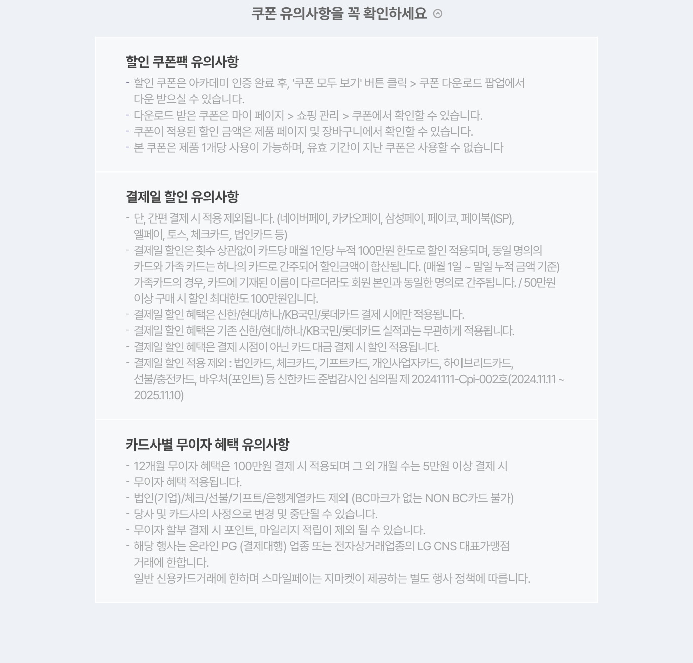 할인 쿠폰팩 유의 사항 / - 할인 쿠폰은 아카데미 인증 완료 후, '쿠폰 모두 보기' 버튼 클릭 > 쿠폰 다운로드 팝업에서 다운 받으실 수 있습니다. / - 다운로드 받은 쿠폰은 마이 페이지 > 쇼핑 관리 > 쿠폰에서 확인할 수 있습니다. / - 쿠폰이 적용된 할인 금액은 제품 페이지 및 장바구니에서 확인할 수 있습니다. / - 본 쿠폰은 제품 1개당 사용 가능하며, 유효 기간이 지난 쿠폰은 사용할 수 없습니다.  / 결제일 할인 유의사항 / - 단, 간편 결제 시 적용 제외됩니다.(네이버페이,카카오페이,삼성페이,페이코,페이북(ISP),엘페이,토스,체크카드,법인카드 등) / - 행사 기간 중 ID 당(신용카드 당) 최초 결제 1회분만 적용/할인 한도 최대 100만원입니다. / - 결제일 할인 혜택은 신한/KB국민/롯데/현대카드 결제 시에만 적용됩니다. / - 결제일 할인 혜택은 기존 신한/KB국민/롯데/현대카드 실적과는 무관하게 적용됩니다. / - 결제일 할인 혜택은 결제 시점이 아닌 카드 대금 결제 시 할인 적용됩니다. / - 결제일 할인 적용 제외:법인카드,체크카드,기프트카드,개인사업자카드,하이브리드카드,선불/충전카드,바우처(포인트) 등 / - 신한카드 준법감시인 심의필 제 20240508-Cpi-006gh(2024.05.08~2025.05.07) / 카드사별 무이자 혜택 유의사항 / - 12개월 무이자 혜택은 50만원 이상 결제 시 적용되며 그 외 개월 수는 5만원 이상 결제 시 무이자 혜택 적용됩니다. / - 체크/법인/선불/충전/기프트 카드는 본 무이자 헤택이 적용되지 않습니다. / - 당사 및 카드사의 사정으로 변경 및 중단될 수 있습니다. / - 무이자 할부 결제 시 포인트, 마일리지 적립 불가합니다.