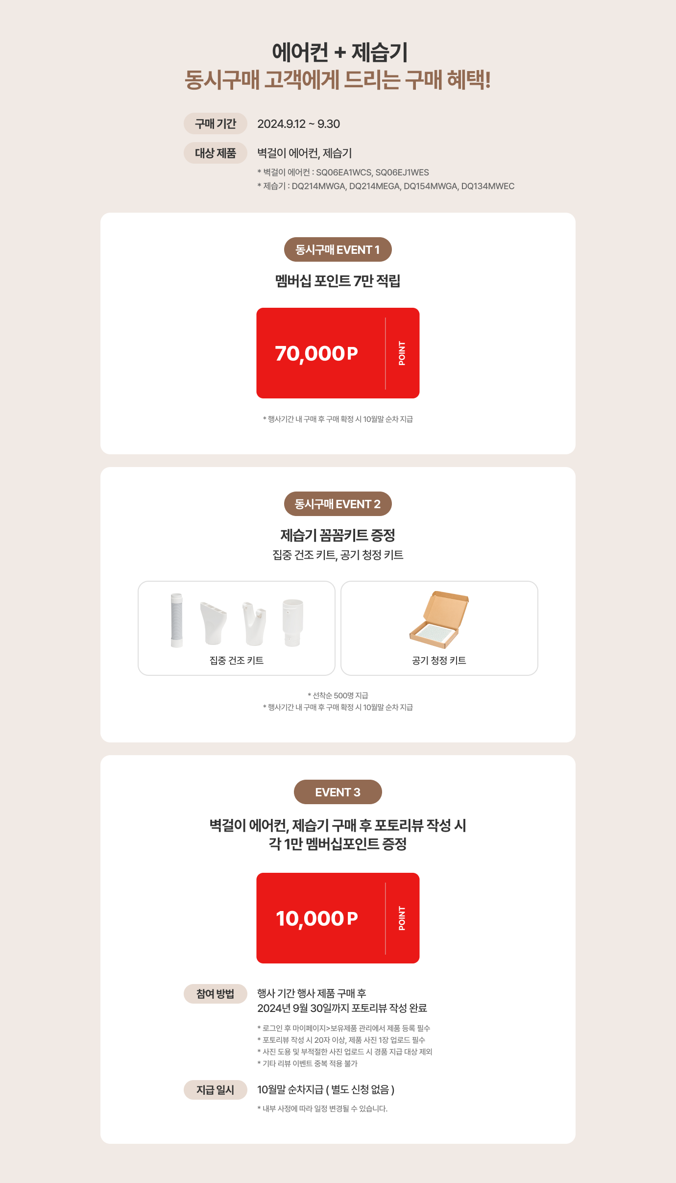 에어컨 + 제습기 동시구매 고객에게 드리는 구매 혜택 / 구매기간 : 2024.9.12 ~ 9.30 / 대상 제품 : 벽걸이 에어컨,제습기 (*벽걸이 에어컨 : SQ06EA1WCS, SQ06EJ1WES / *제습기 : DQ214MWGA,DQ214MEGA,DQ154MWGA,DQ134MWEC) / 동시구매 EVENT1 멤버십 포인트 7만 적립 (*행사기간 내 구매 후 구매 확정 시 10월말 순차 지급) / 동시구매 EVENT2 제습기 웰컴 키트 증정 : 집중 건조 키트,공기 청정 키트 (*선착순 500명 지급 / 행사기간 내 구매 후 구매 확정 시 10월말 순차 지급) / EVENT3 벽걸이 에어컨, 제습기 구매 후 포토리뷰 작성 시 각 1만 멤버십 포인 증정 : 참여방법 : 행가 기간 행사 제품 구매 후 2024년 9월 30일까지 포토리뷰 작성 완료 (* 로그인 후 마이페이지>보유제품 관리에서 제품 등록 필수 * 포토리뷰 작성 시 20자 이상, 제품 사진 1장 업로드 필수 * 사진 도용 및 부적절한 사진 업로드 시 경품 지급 대상 제외 * 기타 리뷰 이벤트 중복 적용 불가) / 지급 일시 10월말 순차 지급 별도 신청 없음 (*내부 사정에 따라 일정 변경될 수 있습니다.)
