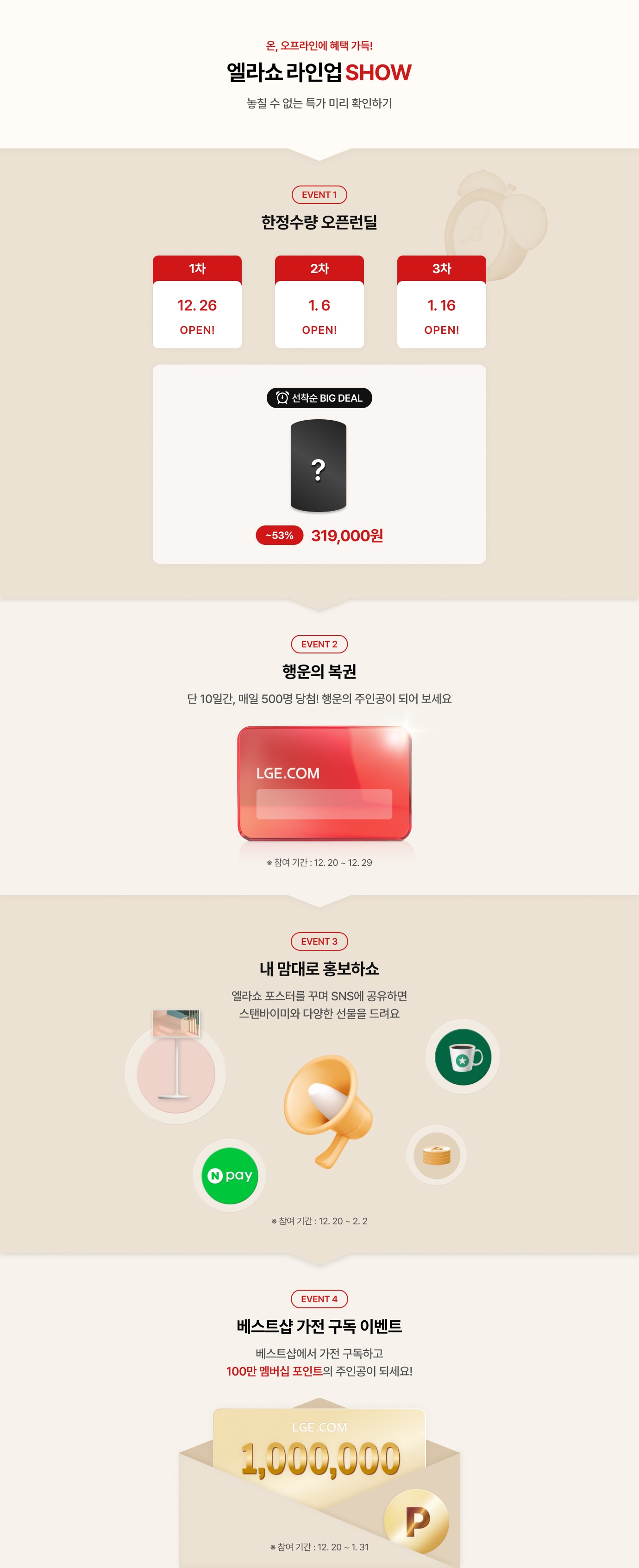 온,오프라인 혜택 가득! 엘라쇼 라인업 SHOW 6,16,26일 OPEN! 놓칠 수 없는 특가 미리 확인하기! / EVENT1 한정수량 오픈런 딜 - 1차 : 12.26 / 2차 - 1.6 / 3차 - 1.16 / 선착순 BIG DEAL ~53% 할인 319,000원 *1월에 가까운 베스트샵에서도 만나보세요! / EVENT 2 - 행운의 복권! 단 10일간, 매일 500명 당첨! 행운의 주인공이 되어보세요! * 참여기간 12.20 ~ 12.29 / EVENT 3 - 내 맘대로 홍보하쇼~ 엘라쇼 포스터를 꾸며 SNS에 공유하면 스탠바이미와 다양한 선물을 드려요! *참여기간 : 12.20 ~ 2.2 / EVENT 4 - 베스트샵 가전 구독 이벤트! 베스트샵에서 가전 구독하고 100만 멤버십 포인트의 주인공이 되세요! *참여기간 12.20 ~ 1.31