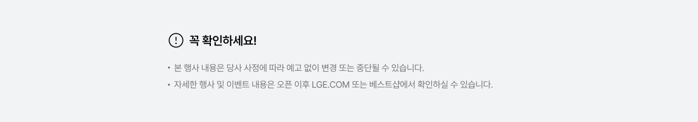 꼭 확인하세요! * 본 행사 내용은 당사 사정에 따라 예고 없이 변경 또는 중단될 수 있습니다. * 자세한 행사 및 이벤트 내용은 오픈 이후 LGE.COM 또는 베스트샵에서 확인하실 수 있습니다.