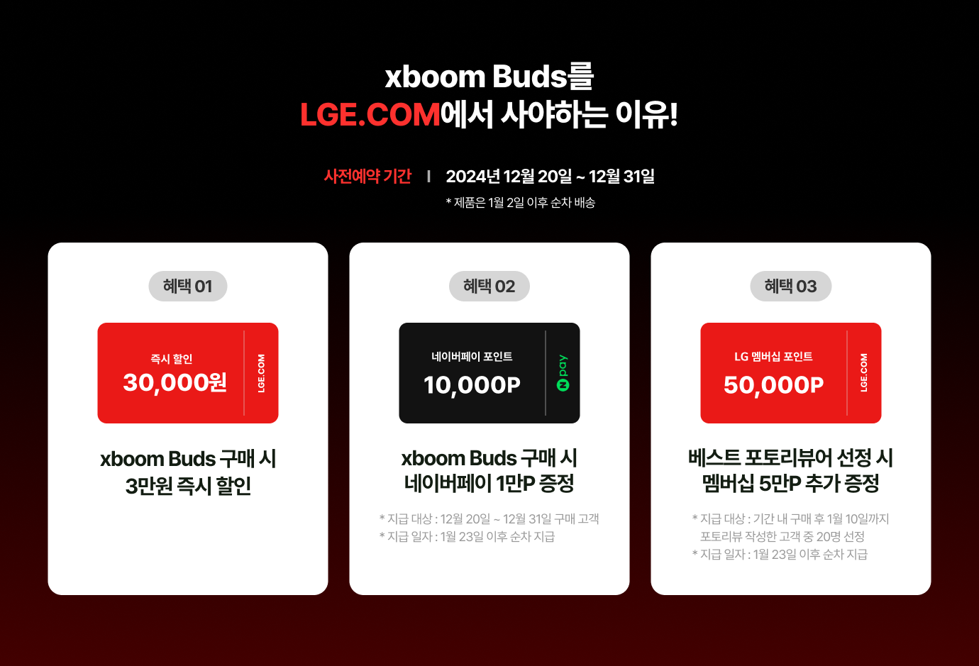 xboom Buds를 LGE.COM에서 사야하는 이유! / 사전예약 기간 - 2024년 12월 20일 ~ 12월 31일 * 제품은 1월 2일 이후 순차 배송 / 혜택 01 - xboom Buds 구매 시 2만원 즉시 할인 / 혜택 02 - xboom Buds 구매 시 네이버페이 1만P 증정 *지급 대상 : 12월 20일  ~ 12월 31일 구매 고객 *지급 일자 : 1월 23일 이후 순차 지급 / 혜택 03 베스트 포토리뷰어 선정 시 멤버십 5만P 추가 증정 * 지급 대상 : 기간 내 구매 후 1월 10일 까지 포토리뷰 작성한 고객 중 20명 선정 *지급 일자 : 1월 23일 이후 순차 지급