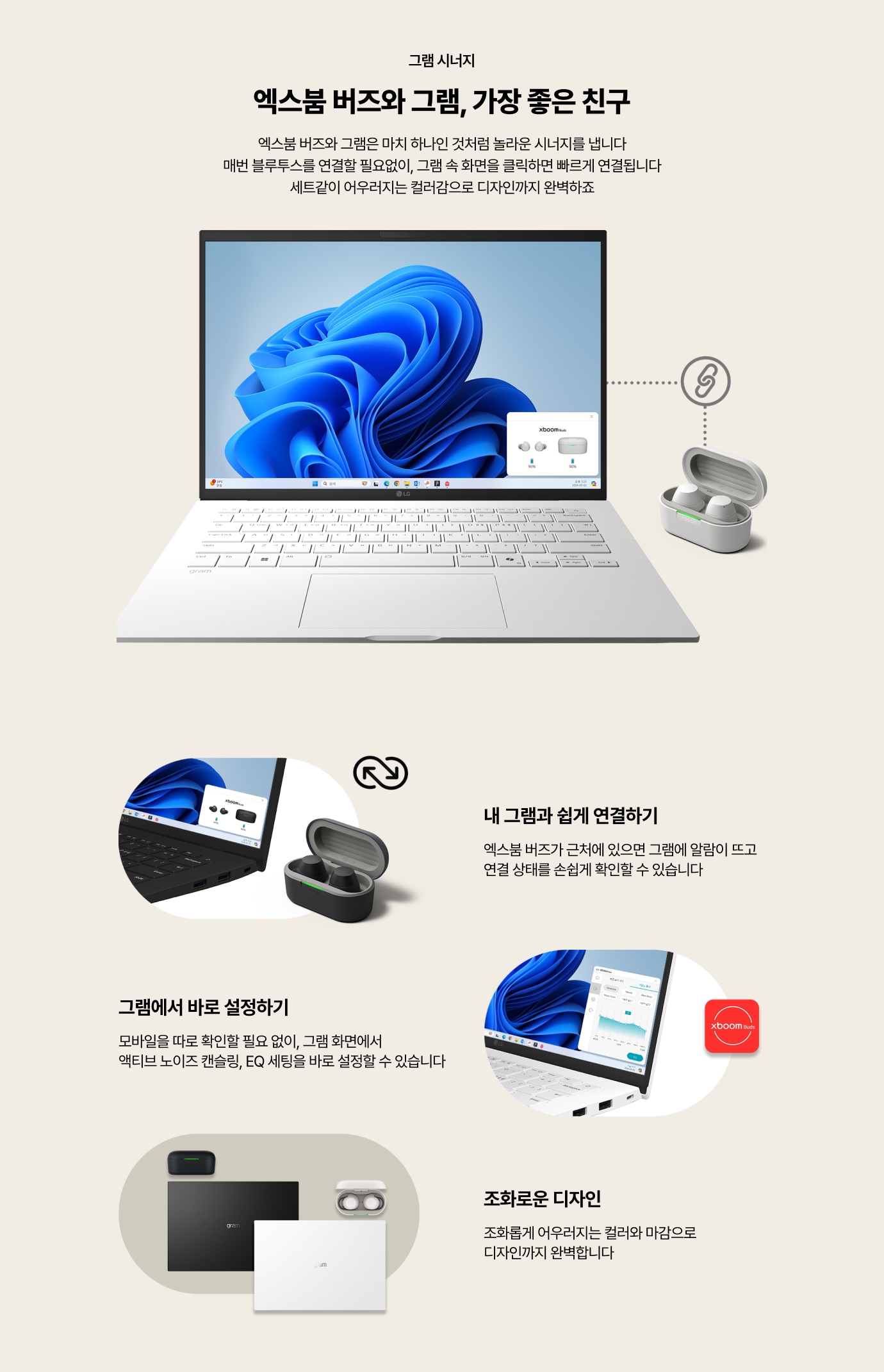 그램 시너지 / 엑스붐 버즈와 그램, 가장 좋은 친구 / 엑스붐 버즈와 그램은 마치 하나인 것처럼 놀라운 시너지를 냅니다. 매번 블루투스를 연결할 필요없이, 그램 속 화면을 클릭하면 빠르게 연결됩니다. 세트같이 어우러지는 컬러감으로 디자인까지 완벽하죠! / 내 그램과 쉽게 연결하기 - 엑스붐 버즈가 근처에 있으면 그램에 알람이 뜨고 연결 상태를 손쉽게 확인할 수 있습니다. / 그램에서 바로 설정하기 - 모바일을 따로 확인할 필요 없이, 그램 화면에서 액티브 노이즈 캔슬링,EQ 세팅을 바로 설정할 수 있습니다. / 조화로운 디자인 - 조화롭게 어우러지는 컬러와 마감으로 디자인까지 완벽합니다.