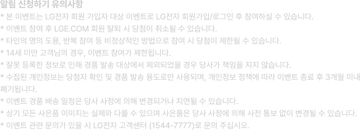 알림 신청하기 유의사항 -
                                    * 본 이벤트는 LG전자 회원 가입자 대상 이벤트로 LG전자 회원가입/로그인 후 참여하실 수 있습니다. /
                                    * 이벤트 참여 후 LGE.COM 회원 탈퇴 시 당첨이 취소될 수 있습니다. /
                                    * 타인의 명의 도용, 반복 참여 등 비정상적인 방법으로 참여 시 당첨이 제한될 수 있습니다. /
                                    * 14세 미만 고객님의 경우, 이벤트 참여가 제한됩니다. /
                                    * 잘못 등록한 정보로 인해 경품 발송 대상에서 제외되었을 경우 당사가 책임을 지지 않습니다. /
                                    * 수집된 개인정보는 당첨자 확인 및 경품 발송 용도로만 사용되며, 개인정보 정책에 따라 이벤트 종료 후 3개월 이내 폐기됩니다. /
                                    * 이벤트 경품 배송 일정은 당사 사정에 의해 변경되거나 지연될 수 있습니다. /
                                    * 상기 모든 사은품 이미지는 실제와 다를 수 있으며 사은품은 당사 사정에 의해 사전 통보 없이 변경될 수 있습니다. /
                                    * 이벤트 관련 문의가 있을 시 LG전자 고객센터 (1544-7777)로 문의 주십시오.