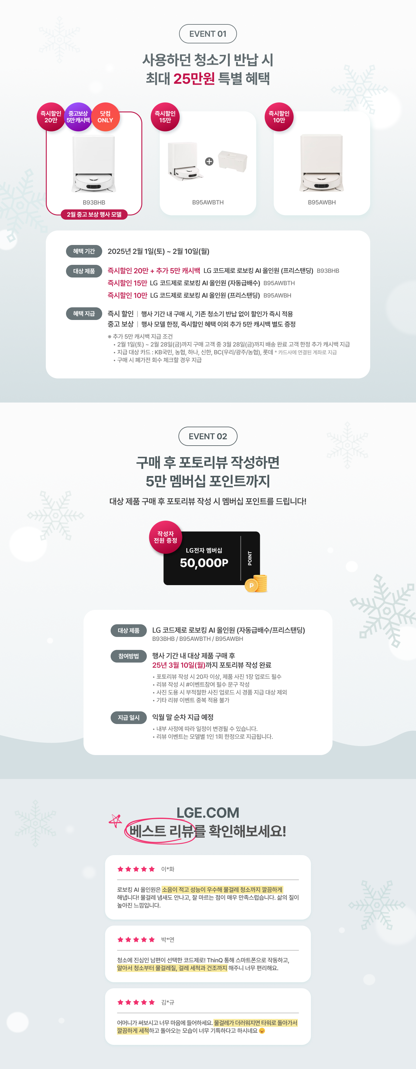 event01 -  사용하던 청소기 반납 시 최대 25만원 특별 혜택 / 즉시 할인 20만, 중고보상 5만 캐시백, 닷컴 ONLY (B93BHB) 2월 중고 보상 행사 모델 / 즉시 할인 15만 혜택 (B95AWBTH) / 즉시 할인 10만 혜택 (B95AWBH) / 혜택 기간  : 2025년 2월 1일 (토) ~ 2월 28일 (금) / 대상 제품 : 즉시 할인 20만 + 추가 5만 캐시백 LG 코드제로 로보킹 AI 올인원 (프리스탠딩) B93BHB / 즉시 할인 15만 혜택 LG 코드제로 로보킹 AI 올인원 (자동급배수) B95AWBTH / 즉시 할인 10만 혜택 LG 코드제로 로보킹 AI 올인원 (프리스탠딩) B95AWBH / 혜택 지급 : 즉시 할인 : 행사 기간 내 구매 시, 기존 청소기 반납 없이 할인가 적용! / 중고 보상 : 행사 모델 한정, 즉시할인 혜택 이외 추가 5만 캐시백 별도 증정 / * 추가 5만 캐시백 지급 조건 - 2월 1일(토) ~ 2월 28일(금)까지 구매 고객 중 3월 28일(금)까지 배송 완ㄹ ㅛ고객 한정 추가 캐시백 지급 / 지급 대상 카드 : KB국민,농협,하나,신한,BC(우리/광주/농협),롯데 * 카드사에 연결된 계좌로 지급 / 구매 시 폐가전 회수 체크할 경우 지급! event02 - 구매 후 포토리뷰 작성하면 5만 멤버십 포인트까지 대상 제품 구매 후 포토리뷰 작성 시 멤버십 포인트를 드립니다! / 대상 제품 : LG 코드제로 로보킹 AI 올인원 (자동급배수/프리스탠딩) B93BHB / B95AWBTH / B95AWBH / 참여방법 : 행사 기간 내 대상 제품 구매 후 25년 3월 10일(월)까지 포토리뷰 작성 완료 - • 포토리뷰 작성 시 20자 이상, 제품 사진 1장 업로드 필수, • 리뷰 작성 시 #이벤트참여 필수 문구 작성,• 사진 도용 시 부적절한 사진 업로드 시 경품 지급 대상 제외,• 기타 리뷰 이벤트 중복 적용 불가 / 지급 일시 : 익월 말 순차 지급 예정 • 내부 사정에 따라 일정이 변경될 수 있습니다. • 리뷰 이벤트는 모델별 1인 1회 한정으로 지급됩니다. / LGE.COM 베스트 리뷰를 확인해보세요! 별5개 이*화님 로보킹 AI 올인원은 소음이 적고 성능이 우수해 물걸레 청소까지 깔끔하게 해냅니다! 물걸레 냄새도 안나고, 잘 마르는 점이 매우 만족스럽습니다. 삶의 질이 높아진 느낌입니다. / 별 5개 박*연님 청소에 진심인 남편이 선택한 코드제로! ThinQ 통해 스마트폰으로 작동하고, 알아서 청소부터 물걸레질, 걸레 세척과 건조까지 해주니 너무 편리해요. / 별 5개 김*규님 어머니가 써보시고 너무 마음에 들어하세요. 물걸레가 더러워지면 타워로 돌아가서 깔끔하게 세척하고 돌아오는 모습이 너무 기특하다고 하시네요