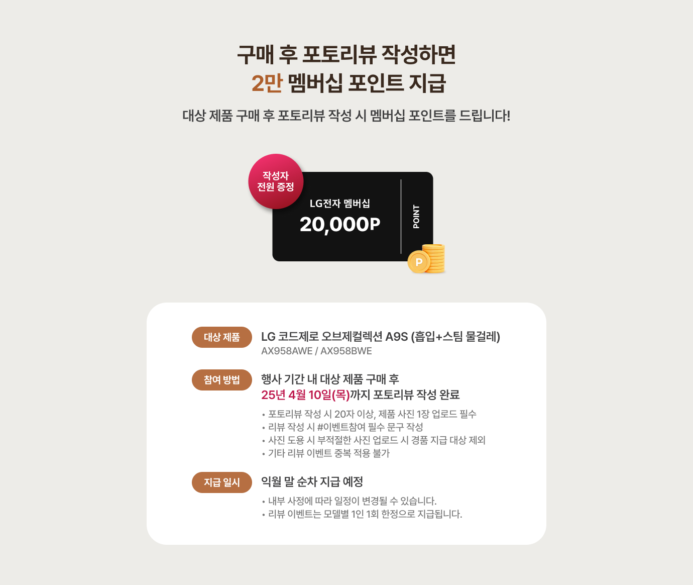 구매 후 포토리뷰 작성하면 2만 멤버십 포인트 지급 / 대상 제품 구매 후 포토리뷰 작성 시 멤버십 포인트를 드립니다! 대상 제품 - LG코드제로 오브제컬렉션 A9S(흡임+스팀 물걸레) / 참여 방법 - 행사 기간 내 대상 제품 구매 후 25년 2월 10일(월)까지 포토리뷰 작성 완료 / *포토리뷰 작성 시 20자 이상, 제품 사진 1장 업로드 필수, *리뷰 작성 시 #이벤트참여 문구 작성, *사진 도용 시 부적절한 사진 업로드 시 경품 지급 대상 제외,지급 일시 - 익월 말 순차 지급 예정 / *내부 사정에 따라 일정이 변경될 수 있습니다. 리뷰 이벤트는 모델별 1인 1회 한정으로 지급됩니다.