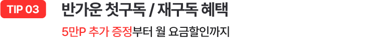 TIP 03 - 반가운 첫구독 / 재구독 혜택 / 5만P 추가 증정부터 월 요금할인까지