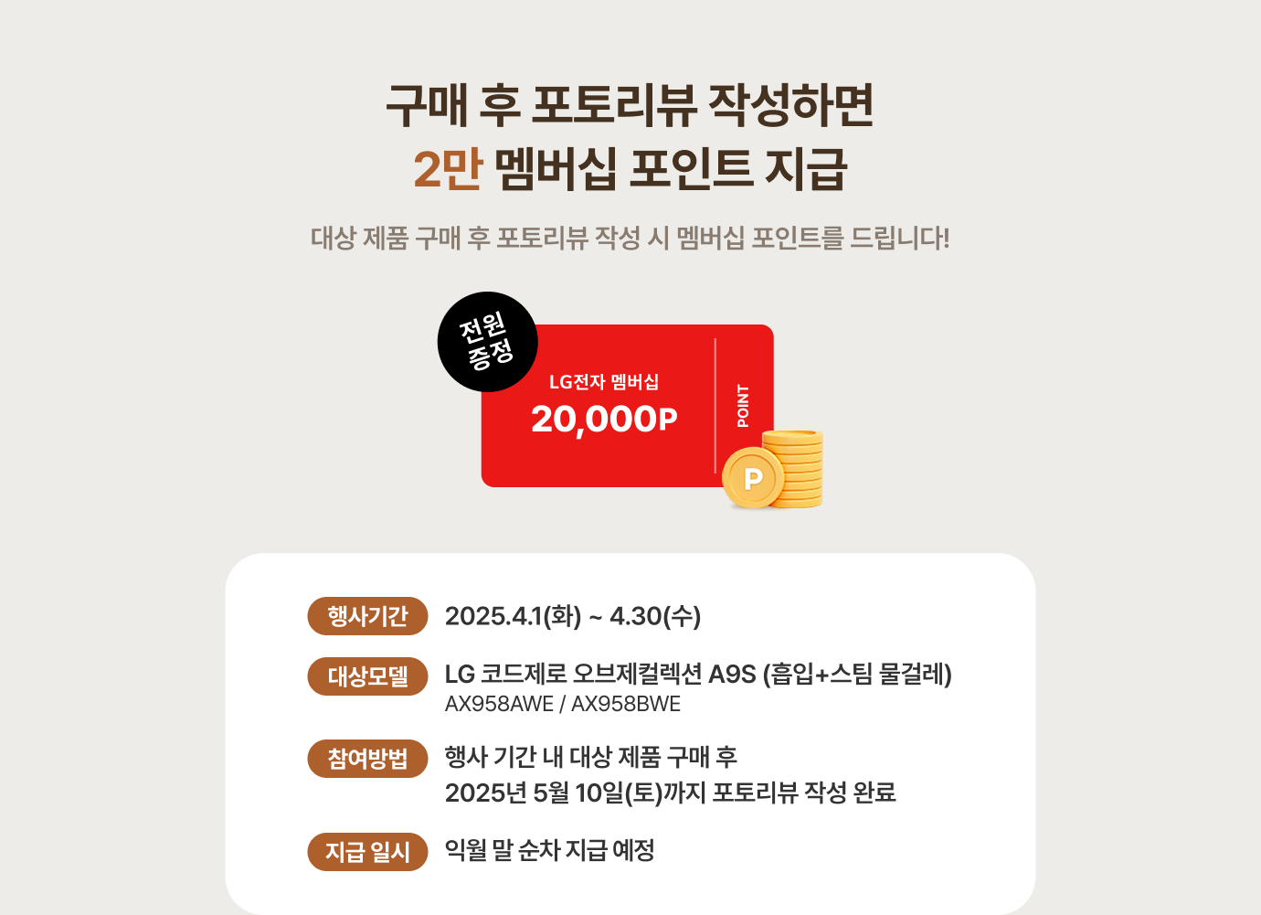 구매 후 포토리뷰 작성하면 2만 멤버십 포인트 지급 / 대상 제품 구매 후 포토리뷰 작성 시 멤버십 포인트를 드립니다! 대상 제품 - LG코드제로 오브제컬렉션 A9S(흡임+스팀 물걸레) / 참여 방법 - 행사 기간 내 대상 제품 구매 후 25년 2월 10일(월)까지 포토리뷰 작성 완료 / *포토리뷰 작성 시 20자 이상, 제품 사진 1장 업로드 필수, *리뷰 작성 시 #이벤트참여 문구 작성, *사진 도용 시 부적절한 사진 업로드 시 경품 지급 대상 제외,지급 일시 - 익월 말 순차 지급 예정 / *내부 사정에 따라 일정이 변경될 수 있습니다. 리뷰 이벤트는 모델별 1인 1회 한정으로 지급됩니다.