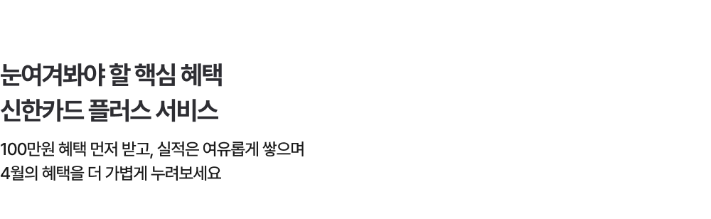 눈여겨봐야 할 핵심 혜택 신한카드 플러스 서비스 - 100만원 혜택 먼저 받고, 실적은 여유롭게 쌓으며 4월의 혜택을 더 가볍게 누려보세요