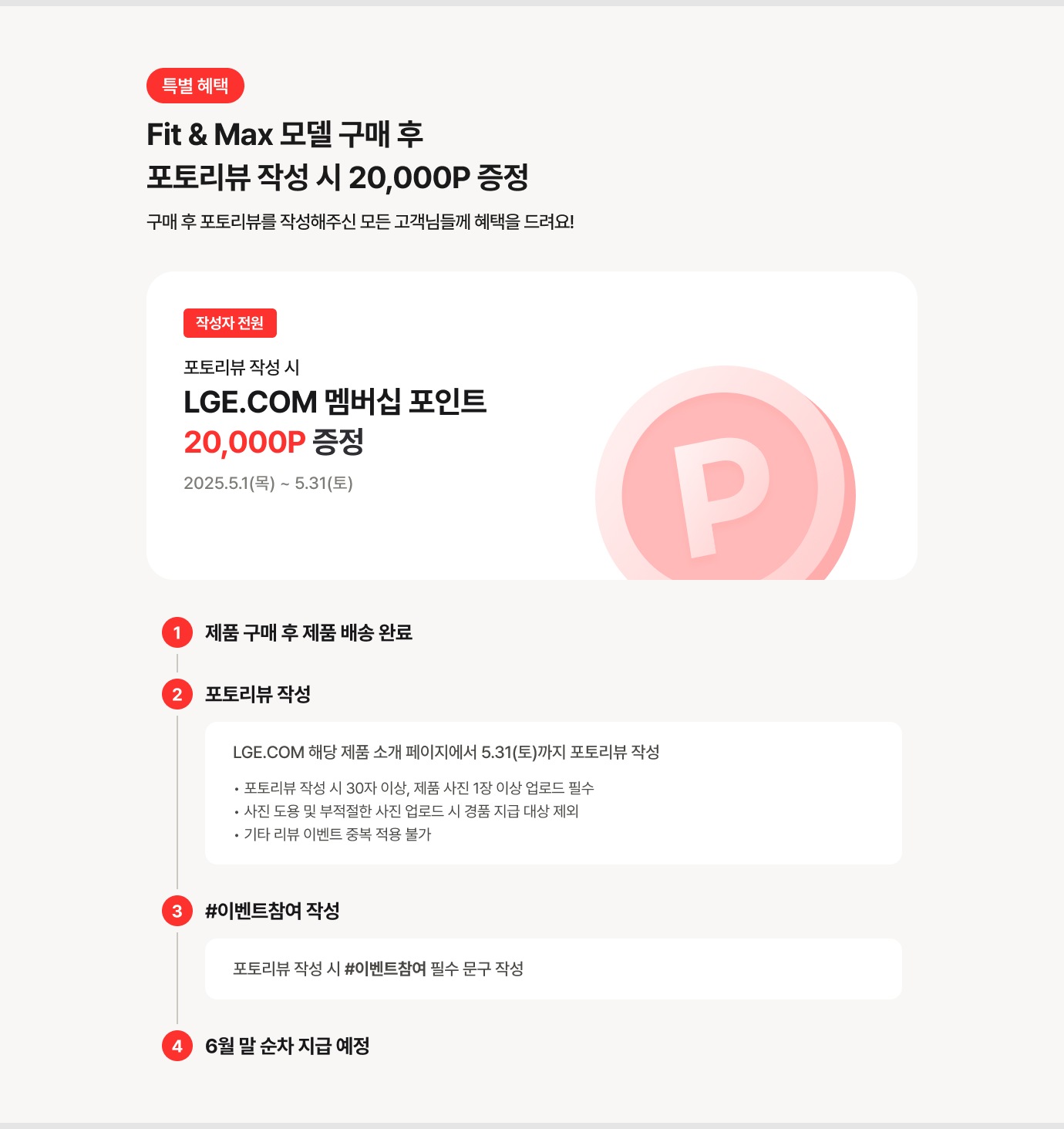 특별 혜택 Fit&Max 모델 구매 후 포토리뷰 작성 시 20,000p증정 구매 후 포토리뷰를 작성해주신 모든 고객님들께 혜택을 드려요! / 기간 : 2025.4.15(화)~4.30(수) / LGE.COM 해당 제품 소개 페이지에서 기간 내 까지 포토리뷰 작성 *포토리뷰 작성 시 30자 이상, 제품 사진 1장 이상 업로드 필수 / 사진 도용 및 부적절한 사진 업로드 시 경품 지급 대상 제외 / 기타 리뷰 이벤트 중복 적용 불가 / 포토리뷰 작성 시 #이벤트참여 필수 문구 작성 / 5월 말 순차 지급 예정