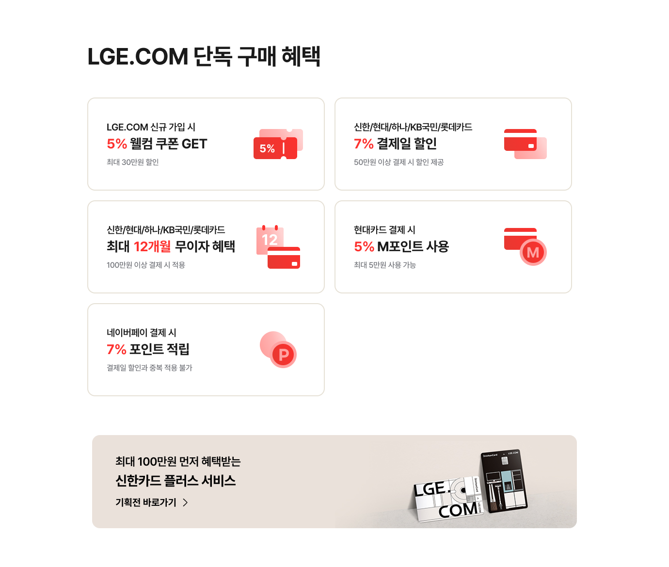 LGE.COM 단독 구매 혜택 / 신규 가입 시 5% 웰컴 쿠폰 - 최대 30만원 할인 / 신한,현대,하나,kb국민,롯데카드 7% 결제일 할인 - 50만원 이상 결제 시 제공 / 신한,현대,하나,kb국민,롯데카드 최대 12개월 무이자 혜택 - 100만원 이상 결제 시 적용 / 현대카드 결제 시 5% M포인트 사용 - 최대 5만원 사용 가능 / 네이버페이 결제 시 7% 포인트 적립 - 결제일 할인과 중복 적용 불가