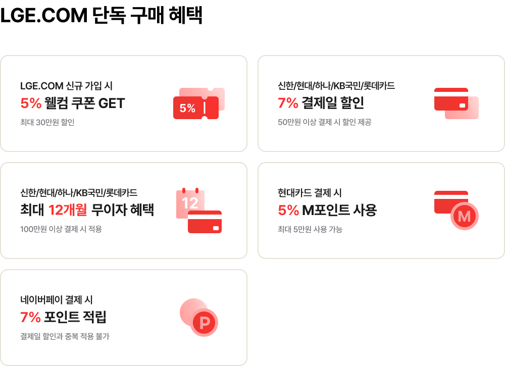 LGE.COM 단독 구매 혜택 / 신규 가입 시 5% 웰컴 쿠폰 - 최대 30만원 할인 / 신한,현대,하나,kb국민,롯데카드 7% 결제일 할인 - 50만원 이상 결제 시 제공 / 신한,현대,하나,kb국민,롯데카드 최대 12개월 무이자 혜택 - 100만원 이상 결제 시 적용 / 현대카드 결제 시 5% M포인트 사용 - 최대 5만원 사용 가능 / 네이버페이 결제 시 7% 포인트 적립 - 결제일 할인과 중복 적용 불가
