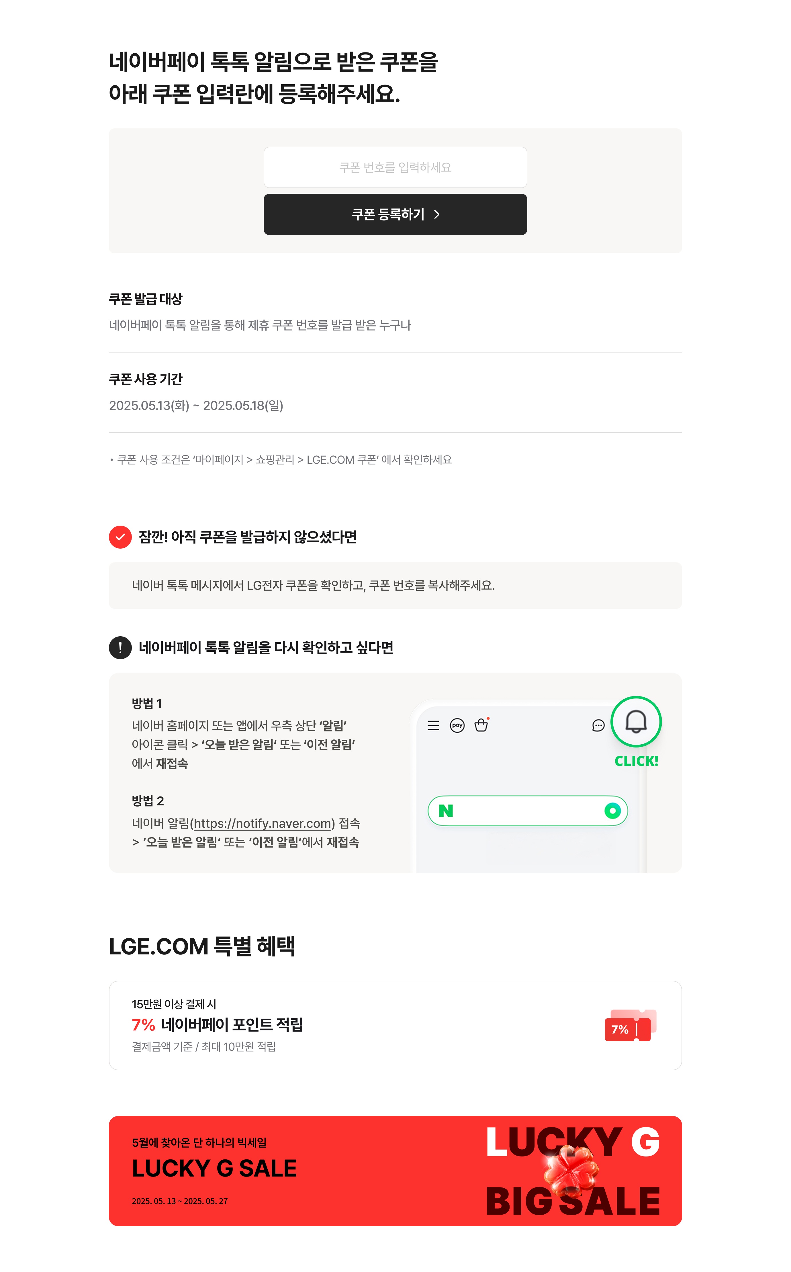 네이버페이 톡톡 알림으로 받은 쿠폰을 아래 쿠폰 입력란에 등록해주세요. / 쿠폰 발급 대상 : 네이버페이 톡톡알림을 통해 제휴 쿠폰 번호를 발급 받은 누구나 / 쿠폰 사용 기간 : 2025.05.13(화) ~ 2025.05.18(일) / 쿠폰 사용 조건은 '마이페이지 > 쇼핑 관리 LGE.COM 쿠폰' 에서 확인하세요 / 잠깐! 아직 쿠폰을 발급하지 않으셨다면 / 네이버 톡톡 메시지에서 LG전자 쿠폰을 확인하고, 쿠폰 번호를 복사해주세요. ! 네이버페이 톡톡 알림을 다시 확인하고 싶다면 / 방법 1 네이버 홈페이지 또는 앱에서 우측 상단 '알림' 아이콘 클릭 후 '오늘 받은 알림' 또는 '이전 알림'에서 재접속 / 방법 2 네이버 알림 (https://notify.naver.com) 접속 후 '오늘 받은 알림' 또는 '이전 알림'에서 재접속! LGE.COM 특별 혜택 15만원 이상 결제 시 7% 네이버페이 포인트 적립 결제금액 기준 최대 10만원 적립!